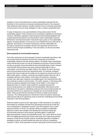 77
Renaissance Capital This other Eden 21 November 2011
questions is how to motivate farmers to adopt sustainability measures that are
beneficial to the environment and society considering that some of the measures
imply additional costs to farmers. Equally important is how to persuade businesses
and consumers to buy into these strategies in order to create a sustainable future.
A range of measures is now used worldwide to bring various actors into the
sustainability agenda. These include the use of mandatory regulations and advisory
measures. Mandatory regulations imply that governments develop legislation that
compels agricultural producers and businesses to adopt sustainability measures.
-and-
agenda, increased attention is turning to the use of flexible economic instruments. In
particular, discussions on innovative measures to promote sustainability are
focusing on payments for ecosystem services from agriculture and the use of
premium pricing through eco-labelling. In the next section, we discuss how these
instruments work.
Direct payments for environmental measures
One of the mechanisms to have emerged to advance sustainable agriculture is the
use of direct financial rewards for farmers who incorporate environmental
sustainability measures into their farming systems. As already noted, sustainability
means that farmers should not only be considered as producers of food and fibres,
but also as providers of environmental services that benefit wider society. However,
note that while food and fibres have been produced traditionally for sale or
consumption, such that they are highly visible to the market, the same cannot be
said of environmental services from agricultural areas. For example, ecological
services that improve water and air quality can be enjoyed by everyone and are, in
effect, public goods. In addition, consumers are largely unaware about the role of
ecosystem services in their welfare. Under these circumstances, ecosystem
services have often been viewed as non-tradable goods, thus leaving farmers with
few incentives to protect or enhance them. The reality, however, is that these public
goods can easily be degraded and threaten human welfare. In this regard, it is
argued that there is a need to make markets for ecosystem services and
environmental products more visible to the all stakeholders. Mechanisms which
allow farmers to be paid for undertaking measures with environmental benefits are
ayments for ecosystem [or environmental] services
(PES). These provide financial incentives for farmers to adopt environmental
measures. The underlying premise is that farmers have to be paid for delivering a
public good as well as for opportunity costs incurred from undertaking environmental
measures in their farming systems.
While the market is said to be the major player in PES mechanisms, the reality is
that markets for ecosystem services from agricultural environments are still very
much undeveloped. In developed countries, most PES initiatives rely on public
payment schemes. In the EU, for example, efforts to establish a sustainable
agriculture culture have resulted in the development of publicly funded agri-
environmental schemes in which farmers voluntarily agree to modify their
agricultural activities in favour of sustainability issues. Thus, some 30mn ha of land
(24% of available agriculture land) comes under some form of agri-environmental
measures. While the use of public funds for sustainable agriculture is feasible in
developed countries, we doubt whether the same can be done in developing
countries. In Africa, direct payments to farmers using public funds have yet to enter
 