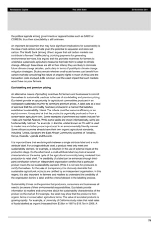 78
Renaissance Capital This other Eden 21 November 2011
the political agenda among governments or regional bodies such as SADC or
COMESA; thus their acceptability is still unknown.
An important development that may have significant implications for sustainability is
the idea of soil carbon markets given the potential to sequester and store soil
carbon. The World Bank (among others) argues that soil carbon markets can
environmental services. It is argued that this provides incentives for farmers to
undertake sustainable agriculture measures that help them to adapt to climate
change. Although these ideas are still in their infancy they are likely to dominate
future climate change debates, particularly in terms of post-Kyoto climate change
mitigation strategies. Doubts remain whether small-scale farmers can benefit from
carbon markets considering the nature of property rights in much of Africa and the
transaction costs involved. Little is known over the exact impact that such markets
would have on poor farmers.
Eco-labelling and premium pricing
An alternative means of providing incentives for farmers and businesses to commit
themselves to sustainable practices is the use of eco-labelling and premium pricing.
Eco-labels provide an opportunity for agricultural commodities produced in an
ecologically sustainable manner to command premium prices. A label acts as a seal
of approval that the commodity has been produced in a manner that satisfies
established sustainability criteria. The criteria could be resource efficiency or an
equity concern. It may also be that the product is organically produced or from a
conservation agriculture farm. Some examples of prominent eco-labels include Fair
Trade and Rainfall Alliance. While some labels are known internationally, some are
to market rice and other products produced in an environmentally friendly manner.
Some African countries already have their own organic agricultural standards,
including Tunisia, Egypt and the East African Community countries of Tanzania,
Kenya, Rwanda, Uganda and Burundi.
It is important here that we distinguish between a single attribute label and a multi-
attribute label. For a single attribute label, a product need only meet one
sustainability element, for example, a reduction in the use of external inputs at the
production stage. On the other hand, a multi-attribute label may look at several
characteristics or the entire cycle of the agricultural commodity being marketed from
production to retail shelf. The credibility of a label can be enhanced through third-
party certification where an independent organisation certifies that a particular
product meets the set sustainability standard. While it is not rare for producers to
certify themselves, for the sake of transparency it is obviously desirable that
sustainable agricultural products are certified by an independent organisation. In this
regard, it is also important for farmers and retailers to understand the credibility of
the organisation behind a label and the criteria followed in the labelling process.
Sustainability thrives on the premise that producers, consumers and businesses all
need to be aware of their environmental responsibilities. Eco-labels provide
information to retailers and consumers about the sustainability characteristics of the
product on the market. For example, the label may show that the product is from
organic farms or conservation agriculture farms. The value of eco-label products is
growing rapidly. For example, a University of California study notes that retail sales
of foods labelled as organic increased from $3.8bn in 1997 to $16.7bn in 2006. A
 