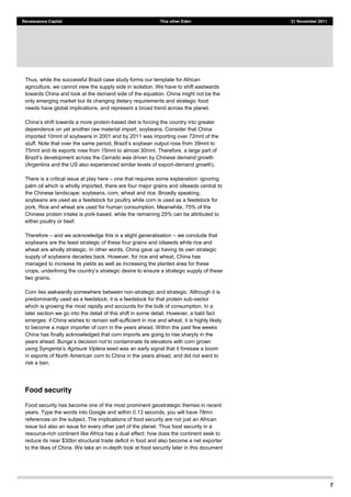 7
Renaissance Capital This other Eden 21 November 2011
Thus, while the successful Brazil case study forms our template for African
agriculture, we cannot view the supply side in isolation. We have to shift eastwards
towards China and look at the demand side of the equation. China might not be the
only emerging market but its changing dietary requirements and strategic food
needs have global implications, and represent a broad trend across the planet.
shift towards a more protein-based diet is forcing the country into greater
dependence on yet another raw material import, soybeans. Consider that China
imported 10mnt of soybeans in 2001 and by 2011 was importing over 72mnt of the
stuff. Note that over the same period,
75mnt and its exports rose from 15mnt to almost 30mnt. Therefore, a large part of
oss the Cerrado was driven by Chinese demand growth
(Argentina and the US also experienced similar levels of export-demand growth).
There is a critical issue at play here one that requires some explanation: ignoring
palm oil which is wholly imported, there are four major grains and oilseeds central to
the Chinese landscape: soybeans, corn, wheat and rice. Broadly speaking,
soybeans are used as a feedstock for poultry while corn is used as a feedstock for
pork. Rice and wheat are used for human consumption. Meanwhile, 75% of the
Chinese protein intake is pork-based, while the remaining 25% can be attributed to
either poultry or beef.
Therefore and we acknowledge this is a slight generalisation we conclude that
soybeans are the least strategic of these four grains and oilseeds while rice and
wheat are wholly strategic. In other words, China gave up having its own strategic
supply of soybeans decades back. However, for rice and wheat, China has
managed to increase its yields as well as increasing the planted area for these
two grains.
Corn lies awkwardly somewhere between non-strategic and strategic. Although it is
predominantly used as a feedstock, it is a feedstock for that protein sub-sector
which is growing the most rapidly and accounts for the bulk of consumption. In a
later section we go into the detail of this shift in some detail. However, a bald fact
emerges: if China wishes to remain self-sufficient in rice and wheat, it is highly likely
to become a major importer of corn in the years ahead. Within the past few weeks
China has finally acknowledged that corn imports are going to rise sharply in the
Agrisure Viptera seed was an early signal that it foresaw a boom
in exports of North American corn to China in the years ahead, and did not want to
risk a ban.
Food security
Food security has become one of the most prominent geostrategic themes in recent
years. Type the words into Google and within 0.13 seconds, you will have 78mn
references on the subject. The implications of food security are not just an African
issue but also an issue for every other part of the planet. Thus food security in a
resource-rich continent like Africa has a dual effect: how does the continent seek to
reduce its near $30bn structural trade deficit in food and also become a net exporter
to the likes of China. We take an in-depth look at food security later in this document
 