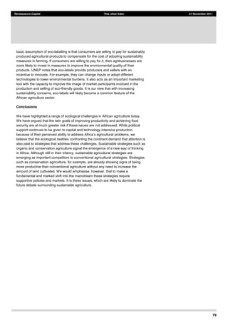 79
Renaissance Capital This other Eden 21 November 2011
basic assumption of eco-labelling is that consumers are willing to pay for sustainably
produced agricultural products to compensate for the cost of adopting sustainability
measures in farming. If consumers are willing to pay for it, then agribusinesses are
more likely to invest in measures to improve the environmental quality of their
products. UNEP notes that eco-labels provide producers and sellers with an
incentive to innovate. For example, they can change inputs or adopt different
technologies to lower environmental burdens. It also acts as an important marketing
tool with the capacity to improve the image of market participants involved in the
production and selling of eco-friendly goods. It is our view that with increasing
sustainability concerns, eco-labels will likely become a common feature of the
African agriculture sector.
Conclusions
We have highlighted a range of ecological challenges in African agriculture today.
We have argued that the twin goals of improving productivity and achieving food
security are at much greater risk if these issues are not addressed. While political
support continues to be given to capital and technology-intensive production,
believe that the ecological realities confronting the continent demand that attention is
also paid to strategies that address these challenges. Sustainable strategies such as
organic and conservation agriculture signal the emergence of a new way of thinking
in Africa. Although still in their infancy, sustainable agricultural strategies are
emerging as important competitors to conventional agricultural strategies. Strategies
such as conservation agriculture, for example, are already showing signs of being
more productive than conventional agriculture without any need to increase the
amount of land cultivated. We would emphasise, however, that to make a
fundamental and marked shift into the mainstream these strategies require
supportive policies and markets. It is these issues, which are likely to dominate the
future debate surrounding sustainable agriculture.
 