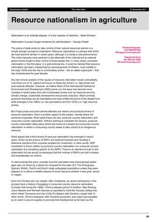 80
Renaissance Capital This other Eden 21 November 2011
Nationalism is an infantile disease. It is the measles of mankind Albert Einstein
Nationalism is power hunger tempered by self-deception George Orwell
The policy of state actors to take control of their natural resources sectors is a
simple enough concept to understand. Resource nationalism is a phrase with which
we have become familiar in recent years, although it is hardly a new phenomenon.
The notion became more pertinent in the aftermath of the colonial era as national
governments sought to take control of those assets that, in many cases, prompted
colonisation in the first place. In a post-colonial era, it could be claimed that resource
nationalism has been underpinned by several periods of inflation, most notably in
the early 1970s and the rise in commodities prices the so-called supercycle that
has characterised the past decade.
Any two-minute analysis of the causes of resource nationalism would undoubtedly,
nine times out of 10, capture and focus on these two drivers i.e. high prices and
post-colonial attitudes. However, as Halina Ward of the International Institute for
Environment and Development (IIED) points out, the issue has become more
complex in recent years and now incorporates issues such as resource security,
climate change, sustainable development and poverty reduction. Ward correctly
pinpoints that these are all interrelated and have shifted the terms of the debate from
what emerged in the 1960s (i.e. de-colonisation) and the 1970s (i.e. high resource
prices).
But if high prices and post-colonial attitudes are historic and practical drivers of
resource nationalism, there is another aspect to the subject: namely where the
sentiment originates. Ward splits these into two: producer-country nationalism and
consumer-country nationalism. Without wishing to overstate the obvious, producer-
country nationalism takes place where the resource is based and consumer-country
nationalism is where a consuming country seeks to take control of an exogenous
resource.
Ward argues that a third strand of resource nationalism has emerged in recent
years, driven by the actions of SWFs and external investors and resulting in
defensive reactions from countries targeted for investment. In other words, SWF
investment is driven neither by producer-country nationalism nor consumer-country
nationalism but something specific to the SWFs. There is an element of truth to this
observation but we would counterargue that the motives of SWFs are both complex
and emphatically not uniform.
To demonstrate this point, consider how the colonialism that characterised earlier
ages was not driven by a desire for conquest for the sake of it. The Portuguese,
Spanish, British, French and Dutch rarely subjugated populations unless they were
adjacent to or above a healthy deposit of some resource whether it was gold, spices
or copper.
Even the Chinese who are viewed, often mistakenly, as recent participants in this
process have a history of engaging in consumer-country resource nationalism.
ong,
Julius Nyerere and Kenneth Kaunda co-operated to build the Tanzara railway line,
which linked Tanzanian port city of Dar-Es-
by its need to secure supplies to promote that development as far back as the
Resource nationalism in agriculture
Richard Ferguson
+44 7880 827282
RFerguson@rencap.com
Deepak Krishna
+91 994 007 2596
DKrishna@rencap.com
 