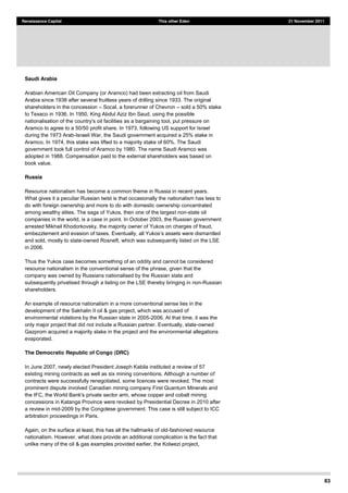 83
Renaissance Capital This other Eden 21 November 2011
Saudi Arabia
Arabian American Oil Company (or Aramco) had been extracting oil from Saudi
Arabia since 1938 after several fruitless years of drilling since 1933. The original
shareholders in the concession Socal, a forerunner of Chevron sold a 50% stake
to Texaco in 1936. In 1950, King Abdul Aziz Ibn Saud, using the possible
nationalisation of the country's oil facilities as a bargaining tool, put pressure on
Aramco to agree to a 50/50 profit share. In 1973, following US support for Israel
during the 1973 Arab-Israeli War, the Saudi government acquired a 25% stake in
Aramco. In 1974, this stake was lifted to a majority stake of 60%. The Saudi
government took full control of Aramco by 1980. The name Saudi Aramco was
adopted in 1988. Compensation paid to the external shareholders was based on
book value.
Russia
Resource nationalism has become a common theme in Russia in recent years.
What gives it a peculiar Russian twist is that occasionally the nationalism has less to
do with foreign ownership and more to do with domestic ownership concentrated
among wealthy elites. The saga of Yukos, then one of the largest non-state oil
companies in the world, is a case in point. In October 2003, the Russian government
arrested Mikhail Khodorkovsky, the majority owner of Yukos on charges of fraud,
ntled
and sold, mostly to state-owned Rosneft, which was subsequently listed on the LSE
in 2006.
Thus the Yukos case becomes something of an oddity and cannot be considered
resource nationalism in the conventional sense of the phrase, given that the
company was owned by Russians nationalised by the Russian state and
subsequently privatised through a listing on the LSE thereby bringing in non-Russian
shareholders.
An example of resource nationalism in a more conventional sense lies in the
development of the Sakhalin II oil & gas project, which was accused of
environmental violations by the Russian state in 2005-2006. At that time, it was the
only major project that did not include a Russian partner. Eventually, state-owned
Gazprom acquired a majority stake in the project and the environmental allegations
evaporated.
The Democratic Republic of Congo (DRC)
In June 2007, newly elected President Joseph Kabila instituted a review of 57
existing mining contracts as well as six mining conventions. Although a number of
contracts were successfully renegotiated, some licences were revoked. The most
prominent dispute involved Canadian mining company First Quantum Minerals and
the IFC, the World Bank's private sector arm, whose copper and cobalt mining
concessions in Katanga Province were revoked by Presidential Decree in 2010 after
a review in mid-2009 by the Congolese government. This case is still subject to ICC
arbitration proceedings in Paris.
Again, on the surface at least, this has all the hallmarks of old-fashioned resource
nationalism. However, what does provide an additional complication is the fact that
unlike many of the oil & gas examples provided earlier, the Kolwezi project,
 