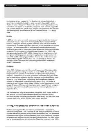 84
Renaissance Capital This other Eden 21 November 2011
previously owned and managed by First Quantum, did not transfer directly to a
government owned entity. Instead, the asset was sold in January 2011 to Dan
Gertler, an Israeli entrepreneur. Moreover, the reviews of mining contracts and the
conventions were agreed by most market participants, which seems to suggest the
First Quantum dispute was specific to the company. The government also indicated
that all future mining discoveries must be state controlled through a 51% equity
stake.
Zambia
In 2008, at a time when commodity prices were rising sharply, Zambia introduced
measures to ensure a bigger share of mining profits. The move was mistimed,
however, catching the downturn in global commodity prices. Tax revenues from
copper sales in 2009 were only $78mn, vs $128mn in 2008, despite a 20% increase
in output. The measures imposed by the government nullified the development
agreements established to govern relationships between the government and mining
companies. The new measures included increasing royalties from 0.6% to 3%,
raising corporate taxes from 25% to 30%, the separation of hedging income from
mining income for tax purposes, lowering the capital allowance depreciation rate
from 100% to 25% and levying a windfall tax. However, the windfall tax was later
withdrawn following a fall in metals prices and: unsurprisingly, in the wake of a
recovery in prices, there have been calls within government and the media to
introduce the measure.
Zimbabwe
In late 2007, the Indigenisation and Economic Empowerment Act was passed by
Zimbabwe's parliament and signed into law on 17 April 2008. This compelled all
foreign companies operating in Zimbabwe to have 51% of their equity held by
indigenous Zimbabweans. In 2010 the government followed the passage of the Act
with the publication of regulations requiring companies to provide information to the
Minister of Youth Development, Indigenisation and Empowerment, as well as
including an indigenisation implementation plan by April 2010. This process is
ongoing: some of the major mining groups, including the two largest platinum mining
groups, Zimplats and Mimosa, both majority-owned by Impala Platinum, were given
ultimatums to present their plans for indigenisation or face losing their licences in
September 2011.
The Zimbabwe case study sits alongside the complexities of the parallel process of
land reform in the country, which has seen ownership of significant tracts of
agricultural land shift from local white farmers to black farmers. We look at this issue
in greater depth in the section Runners, riders and the open field.
Distinguishing resource nationalism and capital surpluses
We have previously taken the view that resource nationalism especially its
consumer-country variety has had less to do with strategic development, and more
to do with the sensible recycling of large current-account surpluses. The persistence
of these surpluses and the increasingly strategic thrust of the investments completed
perhaps points to a different dynamic than we previously thought. Part of this reflects
how we were shaped by our own experiences of Japanese investment in the 1980s,
 