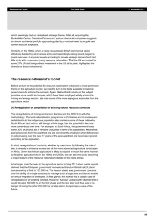 85
Renaissance Capital This other Eden 21 November 2011
which seemingly had no centralised strategic theme. After all, acquiring the
Rockefeller Centre, Columbia Pictures and various chemicals companies suggests
an almost accidental portfolio approach guided by a national need to recycle vast
current account surpluses.
Similarly, in the 1980s, when a newly recapitalised British commercial sector
effectively backed by oil revenues and a correspondingly strong pound, began to
invest overseas, it acquired assets according to private strategic demand and had
little to do with consumer-country resource nationalism. That the UK accounted for
some 27% of total foreign direct investment in the US at its peak, highlighted the
diversity of those investments.
Before we turn to the potential for resource nationalism to become a more prominent
theme in the agriculture sector, we need to turn to the tools available to national
provides some useful techniques, which have been employed widely across the
mining and energy sectors. We note some of the more egregious examples from the
agriculture sector.
(1) Renegotiation or cancellation of existing natural resource contracts
The renegotiations of mining contracts in Zambia and the DRC fit in with this
methodology. The land nationalisation programme in Zimbabwe and its subsequent
redistribution to the indigenous population also contains some of these hallmarks.
South African land reform, still benign at this stage, has the potential to become
more contentious over time. For example, in South Africa, the government holds
some 30% of all land, but it remains unaudited in term of its capabilities. Meanwhile,
past grievances from the apartheid era are conveniently employed while deficiencies
in policymaking over the past 17 years of the post-apartheid era have been ignored
according to the opposition.
In short, renegotiation of contracts, whether by coercion or by following the rule of
law, is already in evidence across two of the more advanced agriculture landscapes
in Africa. Given that African agriculture is likely to expand in much the same manner
as Brazilian agriculture did in the 1990s and 2000s, we can see this tactic becoming
a major feature of the resource nationalism debate in the years ahead.
A harbinger could be seen in the agriculture sector in May 2011 when media reports
concession by a third to 100,000 ha. The reason stated was government concerns
over the ability of a single company to manage such a large area and also to enable
an annual migration of antelopes. At first glance, this looked like a classic case of
renegotiation of an existing contract. However, Karuturi Global swiftly clarified that it
would develop 100,000 ha in the first phase and the rest later and thus was in no
danger of losing the other 200,000 ha. A false alarm, but perhaps a view of the
future.
 