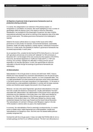 86
Renaissance Capital This other Eden 21 November 2011
(2) Rejection of particular kinds of governance frameworks (such as
production-sharing contracts)
In a sense, this categorisation is an extension of the previous aspect, i.e.
renegotiation or cancellation of contracts. Also worth highlighting is how a number of
geostrategic shifts are playing a part in this aspect of resource nationalism.
Globalisation, the emergence of the Washington Consensus, the roles of NGOs,
supranational authorities have all led to a blurring of the respective roles of the state
and the private sector. This allows governance frameworks to be challenged or
rejected.
Added to the issues outlined above is a range of other issues which affect
governance on many levels; for example, environmental standards, sustainability
guidelines, health and safety regulations, subsidy regimes, institutional involvement
and so on. In other words, the possibility to interfere in governance frameworks has
increased exponentially in recent years.
.e. the round
with agriculture and services at its cent
forerunner, the General Agreement on Tariffs and Trade (GATT), in 1947 and
involving 153 countries, highlights the difficulties in finding common ground
especially in an area like agriculture. In short, the opportunities for resource
nationalism to flourish through the workings of governance frameworks are
wideranging.
(3) Nationalisation
Nationalisation in the oil & gas sector is obvious and well known: NIOC, Aramco,
PdVSA and Yukos represent four prominent nationalisations over the past 50 years.
Nationalisation in the agriculture sector, however, is a more complicated affair. This
is a slight generalisation but what prevents the agriculture sector being nationalised
in the same manner as oil and gas corporations is its fragmentation, i.e. the sector is
still dominated by undercapitalised smallholders in contrast with the large corporate
entities (and therefore easier targets) that prevail in the oil & gas sector.
Moreover, not only is the sector fragmented, agricultural nationalisations in the past
have also usually had disastrous consequences. Usually nationalisation has been
associated with collectivisation: the
enterprises and the obliteration of the Kulak class in the 1920s were followed by
famine in the 1930s. Nationalisation of the Chinese agricultural sector and the
obliteration of the landlord class in the 1950s were followed by a famine neatly
sandwiched between the Great Leap Forward and the Great Cultural Revolution.
1970s resulted in a famine within six years of its implementation
In summary, the nationalisation of land is seemingly counterproductive. In a sector
prone to volatile output, highly fragmented and undercapitalised, outright land
nationalisations is a dangerous notion. We think even the slowest-witted politician
probably recognises this.
Contrast this with the oil & gas sector. It does not matter that PdVSA drills for oil in a
complex geology and that it is an inefficient producer. The fact it can still produce an
 