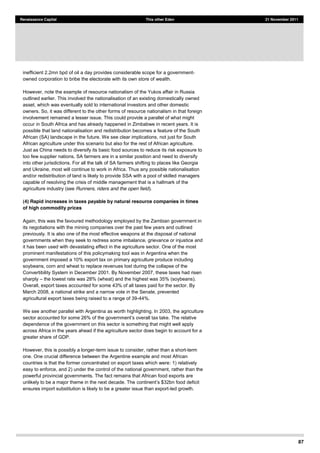 87
Renaissance Capital This other Eden 21 November 2011
inefficient 2.2mn bpd of oil a day provides considerable scope for a government-
owned corporation to bribe the electorate with its own store of wealth.
However, note the example of resource nationalism of the Yukos affair in Russia
outlined earlier. This involved the nationalisation of an existing domestically owned
asset, which was eventually sold to international investors and other domestic
owners. So, it was different to the other forms of resource nationalism in that foreign
involvement remained a lesser issue. This could provide a parallel of what might
occur in South Africa and has already happened in Zimbabwe in recent years. It is
possible that land nationalisation and redistribution becomes a feature of the South
African (SA) landscape in the future. We see clear implications, not just for South
African agriculture under this scenario but also for the rest of African agriculture.
Just as China needs to diversify its basic food sources to reduce its risk exposure to
too few supplier nations, SA farmers are in a similar position and need to diversify
into other jurisdictions. For all the talk of SA farmers shifting to places like Georgia
and Ukraine, most will continue to work in Africa. Thus any possible nationalisation
and/or redistribution of land is likely to provide SSA with a pool of skilled managers
capable of resolving the crisis of middle management that is a hallmark of the
agriculture industry (see Runners, riders and the open field).
(4) Rapid increases in taxes payable by natural resource companies in times
of high commodity prices
Again, this was the favoured methodology employed by the Zambian government in
its negotiations with the mining companies over the past few years and outlined
previously. It is also one of the most effective weapons at the disposal of national
governments when they seek to redress some imbalance, grievance or injustice and
it has been used with devastating effect in the agriculture sector. One of the most
prominent manifestations of this policymaking tool was in Argentina when the
government imposed a 10% export tax on primary agriculture produce including
soybeans, corn and wheat to replace revenues lost during the collapse of the
Convertibility System in December 2001. By November 2007, these taxes had risen
sharply the lowest rate was 28% (wheat) and the highest was 35% (soybeans).
Overall, export taxes accounted for some 43% of all taxes paid for the sector. By
March 2008, a national strike and a narrow vote in the Senate, prevented
agricultural export taxes being raised to a range of 39-44%.
We see another parallel with Argentina as worth highlighting. In 2003, the agriculture
dependence of the government on this sector is something that might well apply
across Africa in the years ahead if the agriculture sector does begin to account for a
greater share of GDP.
However, this is possibly a longer-term issue to consider, rather than a short-term
one. One crucial difference between the Argentine example and most African
countries is that the former concentrated on export taxes which were: 1) relatively
easy to enforce, and 2) under the control of the national government, rather than the
powerful provincial governments. The fact remains that African food exports are
unlikely to be a major theme in the next decade. The c
ensures import substitution is likely to be a greater issue than export-led growth.
 