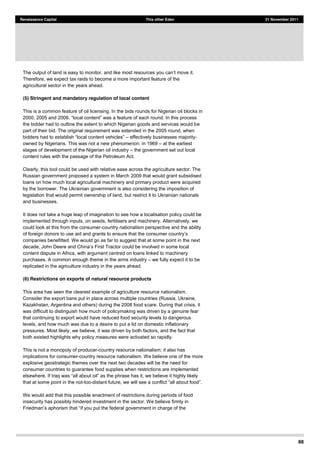 88
Renaissance Capital This other Eden 21 November 2011
The output of land is easy to monitor,
Therefore, we expect tax raids to become a more important feature of the
agricultural sector in the years ahead.
(5) Stringent and mandatory regulation of local content
This is a common feature of oil licensing. In the bids rounds for Nigerian oil blocks in
2000, 2005 and 2006,
the bidder had to outline the extent to which Nigerian goods and services would be
part of their bid. The original requirement was extended in the 2005 round, when
effectively businesses majority-
owned by Nigerians. This was not a new phenomenon: in 1969 at the earliest
stages of development of the Nigerian oil industry the government set out local
content rules with the passage of the Petroleum Act.
Clearly, this tool could be used with relative ease across the agriculture sector. The
Russian government proposed a system in March 2009 that would grant subsidised
loans on how much local agricultural machinery and primary product were acquired
by the borrower. The Ukrainian government is also considering the imposition of
legislation that would permit ownership of land, but restrict it to Ukrainian nationals
and businesses.
It does not take a huge leap of imagination to see how a localisation policy could be
implemented through inputs, on seeds, fertilisers and machinery. Alternatively, we
could look at this from the consumer-country nationalism perspective and the ability
companies benefitted. We would go as far to suggest that at some point in the next
could be involved in some local
content dispute in Africa, with argument centred on loans linked to machinery
purchases. A common enough theme in the arms industry we fully expect it to be
replicated in the agriculture industry in the years ahead.
(6) Restrictions on exports of natural resource products
This area has seen the clearest example of agriculture resource nationalism.
Consider the export bans put in place across multiple countries (Russia, Ukraine,
Kazakhstan, Argentina and others) during the 2008 food scare. During that crisis, it
was difficult to distinguish how much of policymaking was driven by a genuine fear
that continuing to export would have reduced food security levels to dangerous
levels, and how much was due to a desire to put a lid on domestic inflationary
pressures. Most likely, we believe, it was driven by both factors, and the fact that
both existed highlights why policy measures were activated so rapidly.
This is not a monopoly of producer-country resource nationalism; it also has
implications for consumer-country resource nationalism. We believe one of the more
explosive geostrategic themes over the next two decades will be the need for
consumer countries to guarantee food supplies when restrictions are implemented
that at some point in the not-too-
We would add that this possible enactment of restrictions during periods of food
insecurity has possibly hindered investment in the sector. We believe firmly in
 