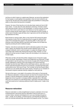 8
Renaissance Capital This other Eden 21 November 2011
and focus on what it means on a global scale. Moreover, we look at the implications
for food supply in a world getting more populated, richer and more inclined to use
crops for fuel. We also look at the potential supply-side possibilities for raising basic
yields to a level where food security is increased.
However, the issue of food security is not only about basic needs and how to fulfil
those needs it is also about the risks attached to achieving it. And that is where
Africa becomes pivotal in terms of risk diversification. In common with the oil & gas
industry, there comes a point where an over-reliance on too few suppliers for a
similar need to diversify supply will likely arise in agriculture and this will likely have
big implications for Africa.
Brazil remains an obvious option. Bear in mind, that the FAO reckons the planet
only requires an extra 70mn ha of agricultural land to supply the additional food
needs of the anticipated 9bn people on the planet by 2050. In other words, the
Americas could most likely fulfil this need alone with Canada, the US, Brazil and
Argentina providing the bulk of additional supply.
However, note what we said about the need for alternative supplies in the energy
sector. Clearly, the potential of the Cerrado remains significant given its vast
untapped hinterlands, which could be brought in to supply the strategic needs of
many large-scale markets with pressing food security needs. However, an over-
reliance on too few sources of supply in basic soft commodities is not a decision to
be taken lightly.
What does not help is the fact that another untapped source of long-term supply
be reasonable to say that opening up new sources of supply within Russia will prove
equally challenging to opening up the vast acreage of the Guinea Savannah.
Consider that since the early 1990s and the initial Gaidar reforms, some 40mn ha of
Russian agricultural farmland has gone out of production. Consider that those lands
could produce some 120mn tpa
Sea Ports can only handle 25mn tpa of grain exports. That gives you an indication of
-term potential could go untapped for many years yet.
We look at this issue in more depth in the sections of this report on Food security
and Resource nationalism. A broad conclusion we draw from the demand side of the
equation is that the development of Brazilian agriculture in the past 20 years has
largely been driven by growth in emerging markets, especially China. Ultimately,
Africa has to be opened up to international trade in agriculture if the planet wishes to
avoid food scares and an underlying additional threat to stable prices. It really is that
simple.
Resource nationalism
Resource nationalism is a fairly straightforward concept to understand. At its most
fundamental level, what drives resource nationalism is that at some point in a
asset usually, but not always, a mineral resource, and frequently something to
which the colonised attributed little value before the foreigners arrived. The modern
 