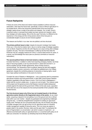 90
Renaissance Capital This other Eden 21 November 2011
Future flashpoints
If these are some of the direct and indirect means available to enforce resource
nationalism, what does the future hold, specifically in terms of African agriculture? In
its simplest terms, Africa has productive potential while China has long-term
strategic needs across a range of key grains and oilseeds. Yet,
investment policy in overseas food supply has been tactical and marginal, rather
than strategic and wide-ranging. Why is this the case? And why it is different to the
experience in the energy and the mining sectors where China has gone to
considerable lengths to secure oil and mineral supplies?
The reasons are fourfold, in our view: two are political, and two structural:
The primary political issue is clear: despite its long-term strategic food needs,
China can, in the short-to-medium term, rely on a narrow range of strategic suppliers
such as Brazil, Argentina and the US until it figures out a way to bring other strategic
suppliers into play. This lack of diversification is offset by the fact that while the
Americas may be a stopgap measure for China, it could at least endure for years. In
a sense, we acknowledge this issue (see our previous comments on resource
nationalism).
The second political theme is that land remains a deeply sensitive issue.
Consider that China, in addition to other food importing emerging markets, has three
ways of securing supplies: it can buy land and farm it, lease land and farm it, or
secure supplies through off-take agreements. None of these issues is
uncontroversial. The ownership of land is political, leasing the land still suggests
disruption whether social or economic, and finally the establishment of an offtake
agreement, despite the comforting absence of ownership or leasing rights, would
have major political ramifications in the event of a famine.
Consider the case of Daewoo in Madagascar now a cautionary tale for prospective
Logistics negotiated a 99-year lease on some 1.3mn ha of land in Madagascar
to grow corn and oil palm. The massive scale
of the project and the generous terms that Daewoo received fuelled widespread
protests against the deal and the government. While not the sole cause, opposition
to the deal was one of the reasons for the eventual downfall of then president, Marc
Ravalomanana.
The first structural reason why China has not invested heavily in the African
agriculture sector directly is the fragmented nature of the sector. As we noted
earlier, acquiring a deposit of oil and getting it out of the ground and into a refined
state within your own market despite any geological and engineering challenges
along the way is relatively straightforward compared to building an agriculture
supply chain. Perhaps we can summarise best this way: the oil industry has plenty
of middle managers who can get oil from A to B. Agriculture lacks an industrial
middle management capable of doing the same. This is an issue we explore in
greater detail in the section Runners, riders and the open field. To emphasise the
point of fragmentation vs concentration: ask which is easier to implement an
effective scorched-earth policy on agricultural land, or a scorched earth policy on oil
wells (as conducted, for example, by retreating Iraqi forces fleeing Kuwait).
 