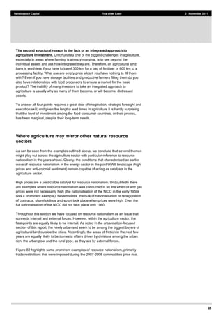 91
Renaissance Capital This other Eden 21 November 2011
The second structural reason is the lack of an integrated approach to
agriculture investment. Unfortunately one of the biggest challenges in agriculture,
especially in areas where farming is already marginal, is to see beyond the
individual assets and ask how integrated they are. Therefore, an agricultural land
bank is worthless if you have to travel 300 km for a bag of fertiliser or 600 km to a
processing facility. What use are empty grain silos if you have nothing to fill them
with? Even if you have storage facilities and productive farmers filling them do you
also have relationships with food processors to ensure a market for the basic
product? The inability of many investors to take an integrated approach to
agriculture is usually why so many of them become, or will become, distressed
assets.
To answer all four points requires a great deal of imagination, strategic foresight and
execution skill; and given the lengthy lead times in agriculture it is hardly surprising
that the level of investment among the food-consumer countries, or their proxies,
has been marginal, despite their long-term needs.
Where agriculture may mirror other natural resource
sectors
As can be seen from the examples outlined above, we conclude that several themes
might play out across the agriculture sector with particular reference to resource
nationalism in the years ahead. Clearly, the conditions that characterised an earlier
wave of resource nationalism in the energy sector in the post-WWII landscape (high
prices and anti-colonial sentiment) remain capable of acting as catalysts in the
agriculture sector.
High prices are a predictable catalyst for resource nationalism. Undoubtedly there
are examples where resource nationalism was conducted in an era when oil and gas
prices were not necessarily high (the nationalisation of the NIOC in the early 1950s
was a prominent example). Nevertheless, the bulk of nationalisation or renegotiation
of contracts, shareholdings and so on took place when prices were high. Even the
full nationalisation of the NIOC did not take place until 1980.
Throughout this section we have focused on resource nationalism as an issue that
connects internal and external forces. However, within the agriculture sector, the
flashpoints are equally likely to be internal. As noted in the urbanisation-focused
section of this report, the newly urbanised seem to be among the biggest buyers of
agricultural land outside the cities. Accordingly, the areas of friction in the next few
years are equally likely to be domestic affairs driven by divisions among the urban
rich, the urban poor and the rural poor, as they are by external forces.
Figure 62 highlights some prominent examples of resource nationalism, primarily
trade restrictions that were imposed during the 2007-2008 commodities price rise.
 