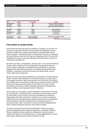 92
Renaissance Capital This other Eden 21 November 2011
Figure 62: A sample of trade restrictions imposed during 2007-­2008
Date Country Commodity Action
November  2007   India   Rice   Ban  on  non-­basmati  rice  exports  
March  2008   Vietnam   Rice   Tightening  of  export  restrictions  
April  2008   India   Rice   Export  tax  on  premium  basmati  rice  
           
March  2007   Argentina   Wheat   Ban  on  exports  
July  2007   Ukraine   Wheat   Strict  export  quotas  
November  2007   Russia   Wheat   Export  tax  
April  2008   Kazakhstan   Wheat   Ban  on  exports  
           
December  2007   China   Grains  and  oilseeds   Removal  of  VAT  rebate  for  exports  
January  2008   China   Grains  and  oilseeds   Export  tax  
Source:  Defra  (UK),  FAO,  Renaissance  Capital  
Free market vs closed market
At the heart of the issue over resource nationalism is a paradox. On one hand, the
opening up of agricultural markets in the past decade, the establishment of new
production centres and a continuous improvement in investment flows into the
sector all suggest theoretically at least that agriculture is opening up, liberalising
and becoming much more free. One might even extrapolate this into a view that the
Washington Consensus is coming to agriculture as the sector takes on more of an
industrial and corporate form.
But while it is an easy and appealing picture to paint, it is an inaccurate reflection
of what is likely. In reality, just as it has always been, the agriculture sector will
remain a series of paradoxes, contradictions and inconsistencies. So, while the
language of the free market will be spoken, the underlying reality will still involve
subsidies, co-operatives, government controls and an array of taxes, controls,
checks, balances and bureaucracy.
Estate in the late-1950s understood how markets and bureaucracy would need to
rub alongside one another. Many years ago when one of the authors of this section
was scribbling away in Hong Kong, he would see this concept in practice. While the
Crown Colony was viewed as a paragon of free-market virtue, it was in reality,
dominated by private-sector cartels or regulated duopolies and monopolies. We
believe it is fitting to see the agriculture sector in these terms.
So this brings us to a conclusion: resource nationalism is a fact of life in the energy
and mining sectors. It will likely become a major feature of the agriculture sector in
the years ahead, as well. However, there are crucial differences, including the
fragmentation of the latter vs the former. It will also act as a brake on investment
unless the process is managed well by investors and governments. We emphasise
that the existence of resource nationalism does not necessarily imply an ill-
functioning market; rather it may well mirror other conventional industrial sectors
where ownership restrictions have been a fact of life for decades.
The lessons we draw from the Cerrado transformation, for Africa, are simple
government policies that offer incentives to agriculture, a favourable investment
climate, availability of credit, investment in infrastructure, improved access to
markets and investment in technology. Africa is currently lagging behind in most of
these aspects, although some countries are ahead of the rest.
 