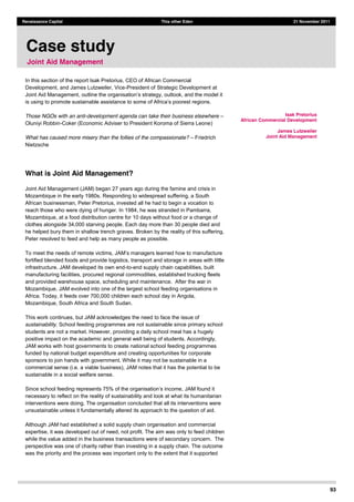 93
Renaissance Capital This other Eden 21 November 2011
In this section of the report Isak Pretorius, CEO of African Commercial
Development, and James Lutzweiler, Vice-President of Strategic Development at
Joint Aid Management,
Those NGOs with an anti-development agenda can take their business elsewhere
Oluniyi Robbin-Coker (Economic Adviser to President Koroma of Sierra Leone)
What has caused more misery than the follies of the compassionate? Friedrich
Nietzsche
What is Joint Aid Management?
Joint Aid Management (JAM) began 27 years ago during the famine and crisis in
Mozambique in the early 1980s. Responding to widespread suffering, a South
African businessman, Peter Pretorius, invested all he had to begin a vocation to
reach those who were dying of hunger. In 1984, he was stranded in Pambarra,
Mozambique, at a food distribution centre for 10 days without food or a change of
clothes alongside 34,000 starving people. Each day more than 30 people died and
he helped bury them in shallow trench graves. Broken by the reality of this suffering,
Peter resolved to feed and help as many people as possible.
fortified blended foods and provide logistics, transport and storage in areas with little
infrastructure. JAM developed its own end-to-end supply chain capabilities, built
manufacturing facilities, procured regional commodities, established trucking fleets
and provided warehouse space, scheduling and maintenance. After the war in
Mozambique, JAM evolved into one of the largest school feeding organisations in
Africa. Today, it feeds over 700,000 children each school day in Angola,
Mozambique, South Africa and South Sudan.
This work continues, but JAM acknowledges the need to face the issue of
sustainability. School feeding programmes are not sustainable since primary school
students are not a market. However, providing a daily school meal has a hugely
positive impact on the academic and general well being of students. Accordingly,
JAM works with host governments to create national school feeding programmes
funded by national budget expenditure and creating opportunities for corporate
sponsors to join hands with government. While it may not be sustainable in a
commercial sense (i.e. a viable business), JAM notes that it has the potential to be
sustainable in a social welfare sense.
JAM found it
necessary to reflect on the reality of sustainability and look at what its humanitarian
interventions were doing. The organisation concluded that all its interventions were
unsustainable unless it fundamentally altered its approach to the question of aid.
Although JAM had established a solid supply chain organisation and commercial
expertise, it was developed out of need, not profit. The aim was only to feed children
while the value added in the business transactions were of secondary concern. The
perspective was one of charity rather than investing in a supply chain. The outcome
was the priority and the process was important only to the extent that it supported
Case study
Joint Aid Management
Isak Pretorius
African Commercial Development
James Lutzweiler
Joint Aid Management
 