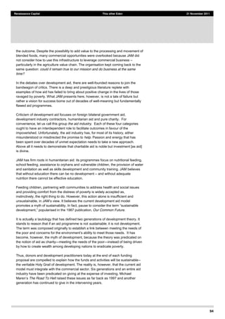 94
Renaissance Capital This other Eden 21 November 2011
the outcome. Despite the possibility to add value to the processing and movement of
blended foods, many commercial opportunities were overlooked because JAM did
not consider how to use this infrastructure to leverage commercial business
particularly in the agriculture value chain. The organisation kept coming back to the
same question: could it remain true to our mission and do business at the same
time?
In the debates over development aid, there are well-founded reasons to join the
bandwagon of critics. There is a deep and prestigious literature replete with
examples of how aid has failed to bring about positive change in the lives of those
ravaged by poverty. What JAM presents here, however, is not a tale of failure but
rather a vision for success borne out of decades of well-meaning but fundamentally
flawed aid programmes.
Criticism of development aid focuses on foreign bilateral government aid,
development industry contractors, humanitarian aid and pure charity. For
convenience, let us call this group the aid industry. Each of these four categories
ought to have an interdependent role to facilitate outcomes in favour of the
impoverished. Unfortunately, the aid industry has, for most of its history, either
misunderstood or misdirected the promise to help. Passion and energy that has
been spent over decades of unmet expectation needs to take a new approach.
Above all it needs to demonstrate that charitable aid is noble but investment [as aid]
is divine.
JAM has firm roots in humanitarian aid: its programmes focus on nutritional feeding,
school feeding, assistance to orphans and vulnerable children, the provision of water
and sanitation as well as skills development and community training. JAM believes
that without education there can be no development and without adequate
nutrition there cannot be effective education.
Feeding children, partnering with communities to address health and social issues
and providing comfort from the distress of poverty is widely accepted as,
instinctively, the right thing to do. However, this action alone is insufficient and
the current development aid model
promotes a myth of sustainability. In fact, pause to consider th
ised in the 1987 publication, Our Common Future.
It is actually a tautology that has defined two generations of development theory. It
stands to reason that if an aid programme is not sustainable, it is not development.
The term was composed originally to establish a link between meeting the needs of
become, however, the myth of development, because the theory was predicated on
the notion of aid as charity meeting the needs of the poor instead of being driven
by how to create wealth among developing nations to eradicate poverty.
Thus, donors and development practitioners today at the end of each funding
proposal are compelled to explain how the funds and activities will be sustainable--
the veritable Holy Grail of development. The reality is, however, that the current aid
model must integrate with the commercial sector. Six generations and an entire aid
industry have been predicated on giving at the expense of investing. Michael
The Road To Hell raised these issues as far back as 1997 and another
generation has continued to give in the intervening years.
 