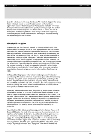 95
Renaissance Capital This other Eden 21 November 2011
Given this collective, credible body of evidence JAM finds itself at a point that forces
the aid industry to answer an uncomfortable question: can humanitarian
organisations preserve their noble posture when outcomes are tied to commercial
development? Has imbalanced economic growth preserved poverty? This is where
the discussion must now begin and how the issue must be framed. The aim of
development must be changed from a never-ending subsidy to the supposedly
permanently helpless poor to a transformation of those poor into self-sustaining,
self-perpetuating producers of wealth.
Ideological struggles
struggle with this question is not new. An ideological battle, at one point
involving the WTO, emerged in 2005 as to the appropriateness of in-kind food aid,
even calling into question whether its underpinnings were moral. The point here is
not to argue the merits of in-kind food aid but to show how old model thinking was
being argued in a well-
the time as a solution to combat the predatory practice of agricultural subsidies in
the West and directly support millions of local smallholder farmers, bypassing the
immoral and ignoble commercial farming establishment and the government policies
that upheld them. The problem was that a Washington consensus of NGOs knew
that business
solution they were seeking rested in reaching out to the commercial enemy they
were attacking, thus continuing an entrenched policy tradition of well-meaning
NGOs.
JAM argued that the proposed policy solution was being made without a clear
understanding of its practical outcomes. Hunger is not going to be eliminated solely
by directing money from foreign donors into recipient markets, particularly in the
absence of significant institutional, structural and policy change in those markets.
, the water is proposed massive
increases in foreign aid, and the bucket riddled with holes is the current state of
most agricultural markets in the developing world.
Specifically, the increased foreign aid is not going to be benign and will most likely
exacerbate the problem. In 2005/2006 local purchase studies conducted by the
WFP in Uganda and Ethiopia bore some startling results for the supporters of local
purchase. They discovered that a few individuals heavily influence weak commodity
markets. In effect they become price setters in local markets. Thus, well-meaning
NGOs were actually supporting policies that fostered more unstable agricultural
markets and created price fluctuations that either harmed local smallholder farm
gate prices (since they are price takers) or increased the market price for
consumers.
Around the time of this debate, an article was published in Business Report on 29
October 2008 stating that South Africa was looking to: 1) protect its markets from
imports in certain sectors, 2) strengthen its position with strategic grain reserves,
and 3) implement stronger protective agricultural policies to stabilise domestic
supply. The most significant effect of this policy shift was on the distribution of
commodities around the region, which were meant to address other countries' food
insecurity problems. The WFP spent approximately $280mn in Southern African
local (i.e. regional) purchases in 2007, buying from South African markets and
 
