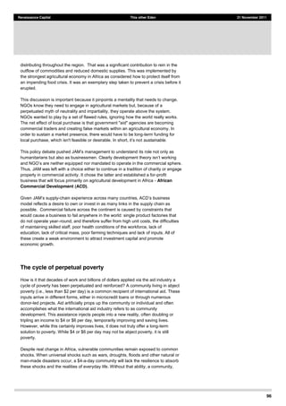 96
Renaissance Capital This other Eden 21 November 2011
distributing throughout the region. That was a significant contribution to rein in the
outflow of commodities and reduced domestic supplies. This was implemented by
the strongest agricultural economy in Africa as considered how to protect itself from
an impending food crisis. It was an exemplary step taken to prevent a crisis before it
erupted.
This discussion is important because it pinpoints a mentality that needs to change.
NGOs know they need to engage in agricultural markets but, because of a
perpetuated myth of neutrality and impartiality, they operate above the system.
NGOs wanted to play by a set of flawed rules, ignoring how the world really works.
The net effect of local purchase is that government "aid" agencies are becoming
commercial traders and creating false markets within an agricultural economy. In
order to sustain a market presence, there would have to be long-term funding for
t sustainable.
its role not only as
Thus, JAM was left with a choice either to continue in a tradition of charity or engage
properly in commercial activity. It chose the latter and established a for-profit
business that will focus primarily on agricultural development in Africa - African
Commercial Development (ACD).
-
model reflects a desire to own or invest in as many links in the supply chain as
possible. Commercial failure across the continent is caused by constraints that
would cause a business to fail anywhere in the world: single product factories that
do not operate year round, and therefore suffer from high unit costs, the difficulties
of maintaining skilled staff, poor health conditions of the workforce, lack of
education, lack of critical mass, poor farming techniques and lack of inputs. All of
these create a weak environment to attract investment capital and promote
economic growth.
The cycle of perpetual poverty
How is it that decades of work and billions of dollars applied via the aid industry a
cycle of poverty has been perpetuated and reinforced? A community living in abject
poverty (i.e., less than $2 per day) is a common recipient of international aid. These
inputs arrive in different forms, either in microcredit loans or through numerous
donor-led projects. Aid artificially props up the community or individual and often
accomplishes what the international aid industry refers to as community
development. This assistance injects people into a new reality, often doubling or
tripling an income to $4 or $6 per day, temporarily improving and saving lives.
However, while this certainly improves lives, it does not truly offer a long-term
solution to poverty. While $4 or $6 per day may not be abject poverty, it is still
poverty.
Despite real change in Africa, vulnerable communities remain exposed to common
shocks. When universal shocks such as wars, droughts, floods and other natural or
man-made disasters occur, a $4-a-day community will lack the resilience to absorb
these shocks and the realities of everyday life. Without that ability, a community,
 