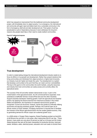 97
Renaissance Capital This other Eden 21 November 2011
which has enjoyed an improvement from the traditional community development
project, will immediately return to abject poverty. In an emergency, the international
aid community will again inject aid dollars back into a vulnerable community in the
form of emergency relief aid and later development aid. That system of aid has
perpetuated a cycle of dependency because it never addresses the long-term
reasons why people need help or their need to create resilient communities.
Figure 63: Traditional aid response
Source:  JAM  
True development
In order to create lasting change the international development industry needs to re-
focus its efforts on true growth and development. Rather than present solutions that
bring communities and individuals from abject poverty to a higher level of poverty,
our industry must aim higher and break this cycle. True development is a system
that develops communities to the point that they can resist common vulnerabilities
The key to this goal is to link communities into world markets, using the resources
and industry that most communities can easily access and currently utilise: the
agricultural sector.
The success of the US and other western democracies is due, in part, to the
modernisation of the agricultural sector. As US commercial farms expanded, more
subsistence smallholder farmers moved off the land and into other industries.
Support industries developed, fostering growth in both the agricultural and industrial
sectors. By applying the lessons learned from historical successes in the United
States and elsewhere, the importance of sustained real economic growth is
recognised. Current aid structures, however, stymie this growth by artificially inflating
economies and denying necessary growth. Perhaps, this could be seen as an
African version of Dutch disease. A bridging mechanism is required then to facilitate
the inclusion of the African agricultural sector into the modern global economy. Only
by generating demand for African output can sustained growth occur.
In a 2009 article in Foreign Policy magazine, Robert Paarlberg pointed out that 60%
of all Africans live and farm in rural areas, often making less than $1 per day.
far
States because they lack all the basic necessities for productive farming: improved
seeds, fertilizers, water, electrical power, education and rural roads to connect them
PERPETUAL
POVERTY
> $4
ABJECT POVERTY
< $2
AID
INPUT
(Relief)
AID
INPUT
(Development)
AID
INPUT
(Development)
SHOCK
 