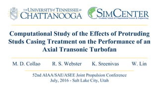 Computational Study of the Effects of Protruding
Studs Casing Treatment on the Performance of an
Axial Transonic Turbofan
M. D. Collao R. S. Webster K. Sreenivas W. Lin
Graduate School of Computational Science & Engineering
52nd AIAA/SAE/ASEE Joint Propulsion Conference
July, 2016 - Salt Lake City, Utah
 