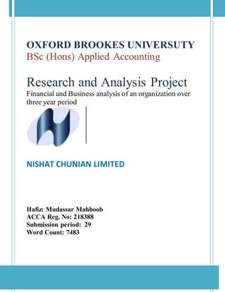 OXFORD BROOKES UNIVERSUTY
BSc (Hons) Applied Accounting
Research and Analysis Project
Financial and Business analysis of an organization over
three year period
NISHAT CHUNIAN LIMITED
Hafiz: Mudassar Mahboob
ACCA Reg. No: 218388
Submission period: 29
Word Count: 7483
 