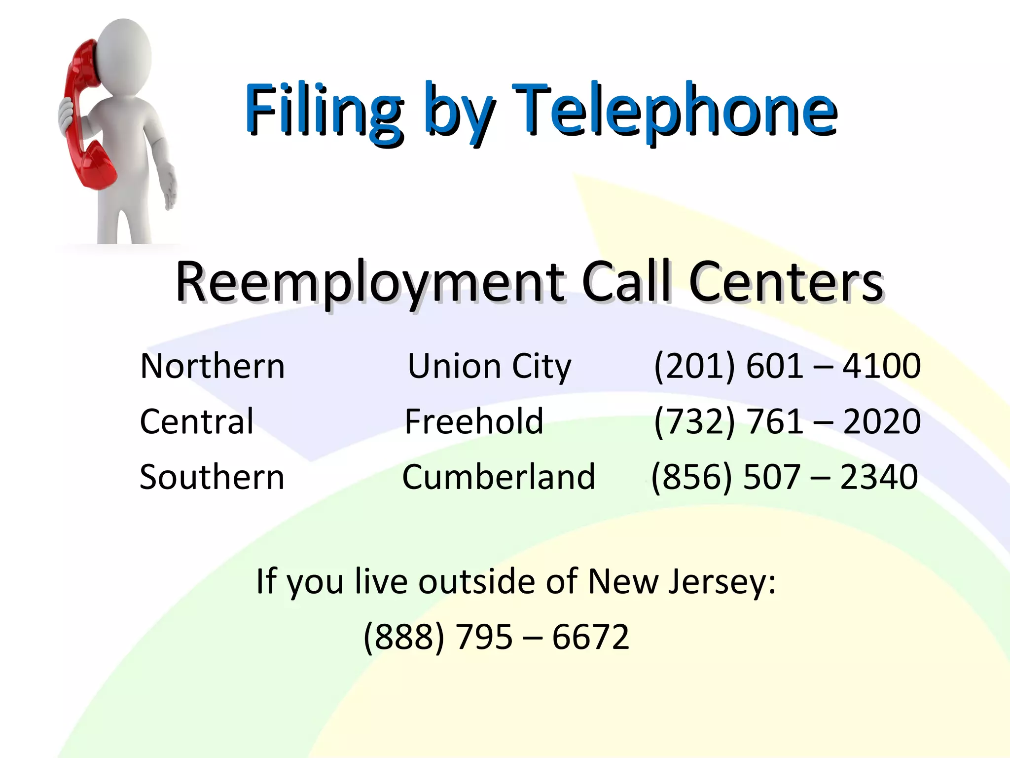 Filing by TelephoneFiling by Telephone
Reemployment Call CentersReemployment Call Centers
Northern Union City (201) 601 – 4100
Central Freehold (732) 761 – 2020
Southern Cumberland (856) 507 – 2340
If you live outside of New Jersey:
(888) 795 – 6672
 