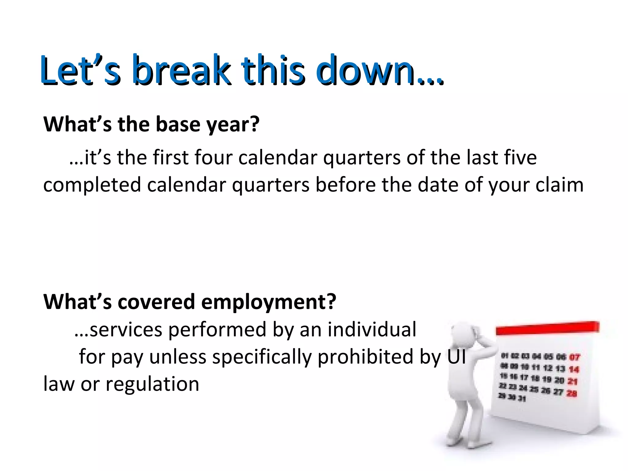 Let’s break this down…Let’s break this down…
What’s the base year?
…it’s the first four calendar quarters of the last five
completed calendar quarters before the date of your claim
What’s covered employment?
…services performed by an individual
for pay unless specifically prohibited by UI
law or regulation
 