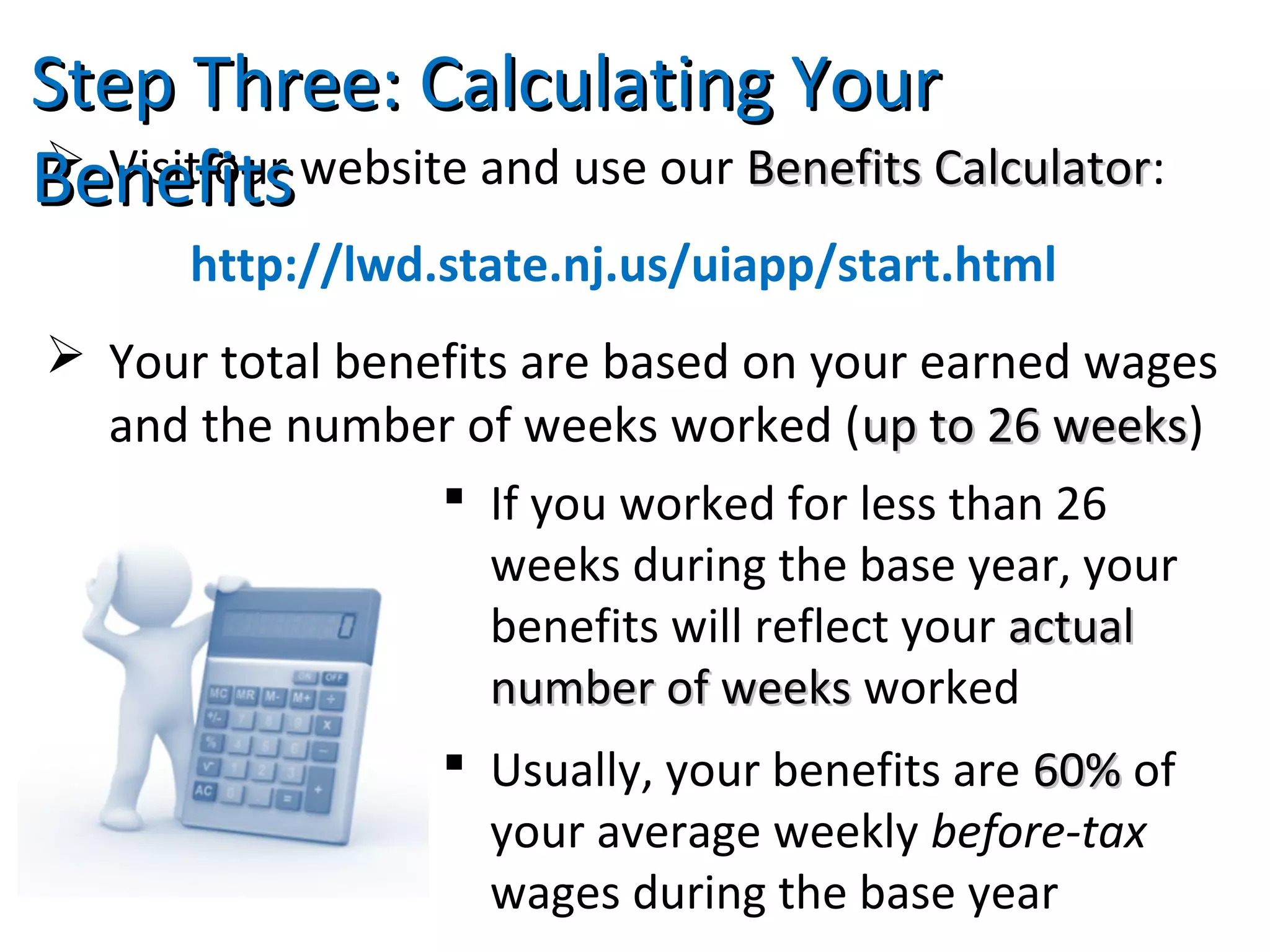  Visit our website and use our Benefits CalculatorBenefits Calculator:
http://lwd.state.nj.us/uiapp/start.html
 Your total benefits are based on your earned wages
and the number of weeks worked (up to 26 weeksup to 26 weeks)
Step Three: Calculating YourStep Three: Calculating Your
BenefitsBenefits
 If you worked for less than 26
weeks during the base year, your
benefits will reflect your actualactual
number of weeksnumber of weeks worked
 Usually, your benefits are 60%60% of
your average weekly before-tax
wages during the base year
 
