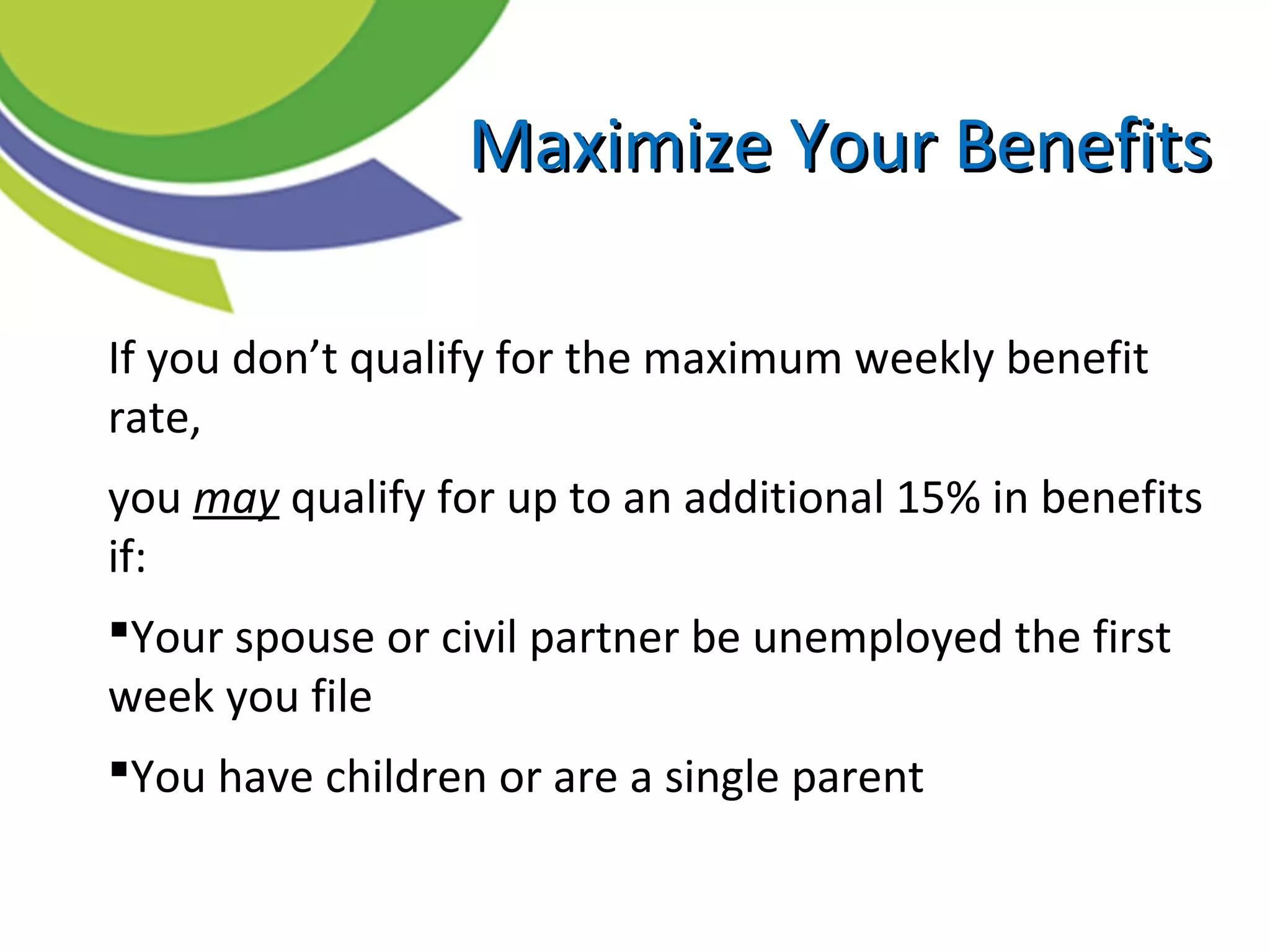 If you don’t qualify for the maximum weekly benefit
rate,
you may qualify for up to an additional 15% in benefits
if:
Your spouse or civil partner be unemployed the first
week you file
You have children or are a single parent
Maximize Your BenefitsMaximize Your Benefits
 