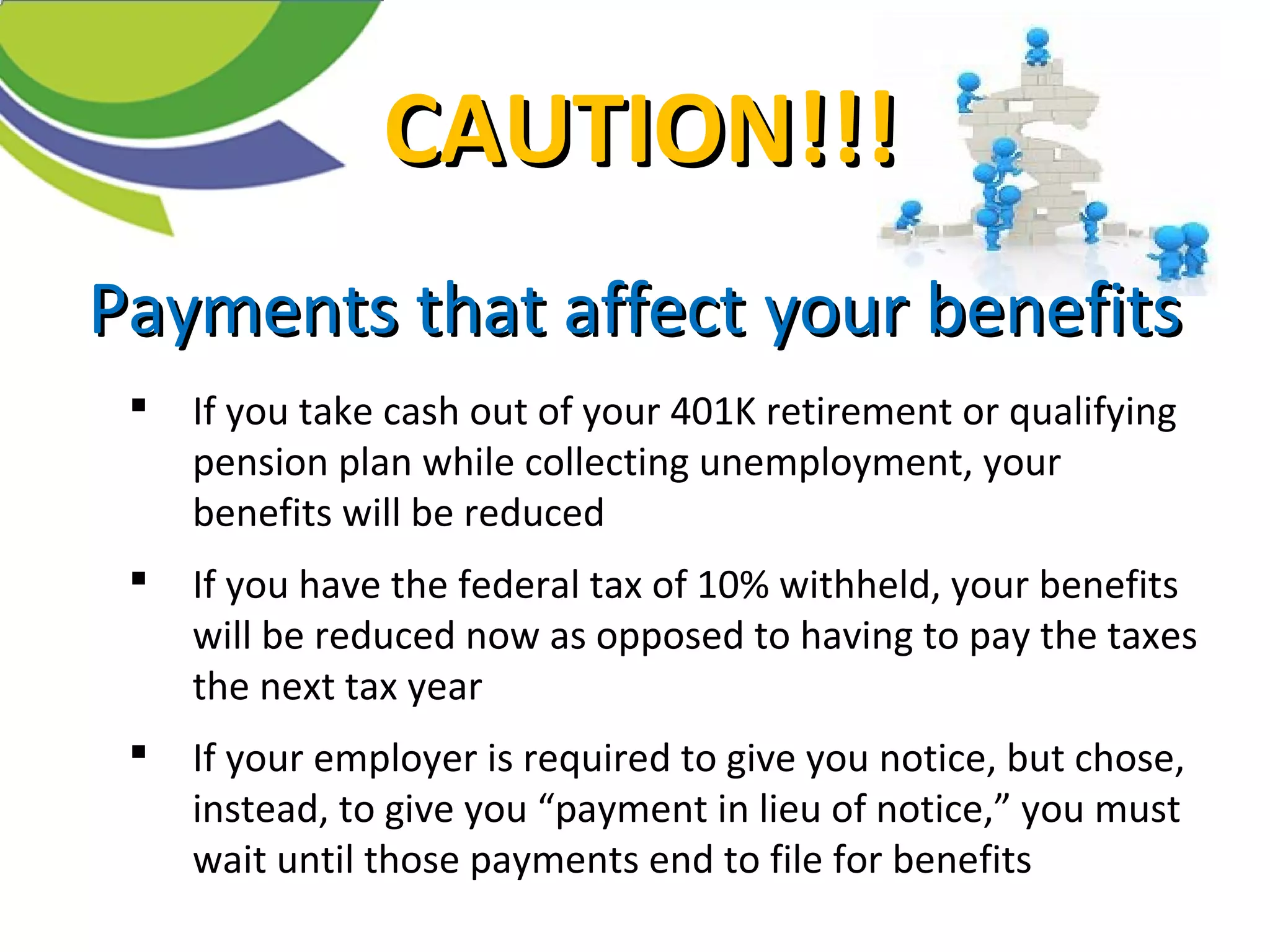 Payments that affectPayments that affect your benefitsyour benefits
 If you take cash out of your 401K retirement or qualifying
pension plan while collecting unemployment, your
benefits will be reduced
 If you have the federal tax of 10% withheld, your benefits
will be reduced now as opposed to having to pay the taxes
the next tax year
 If your employer is required to give you notice, but chose,
instead, to give you “payment in lieu of notice,” you must
wait until those payments end to file for benefits
CAUTION!!!CAUTION!!!
 