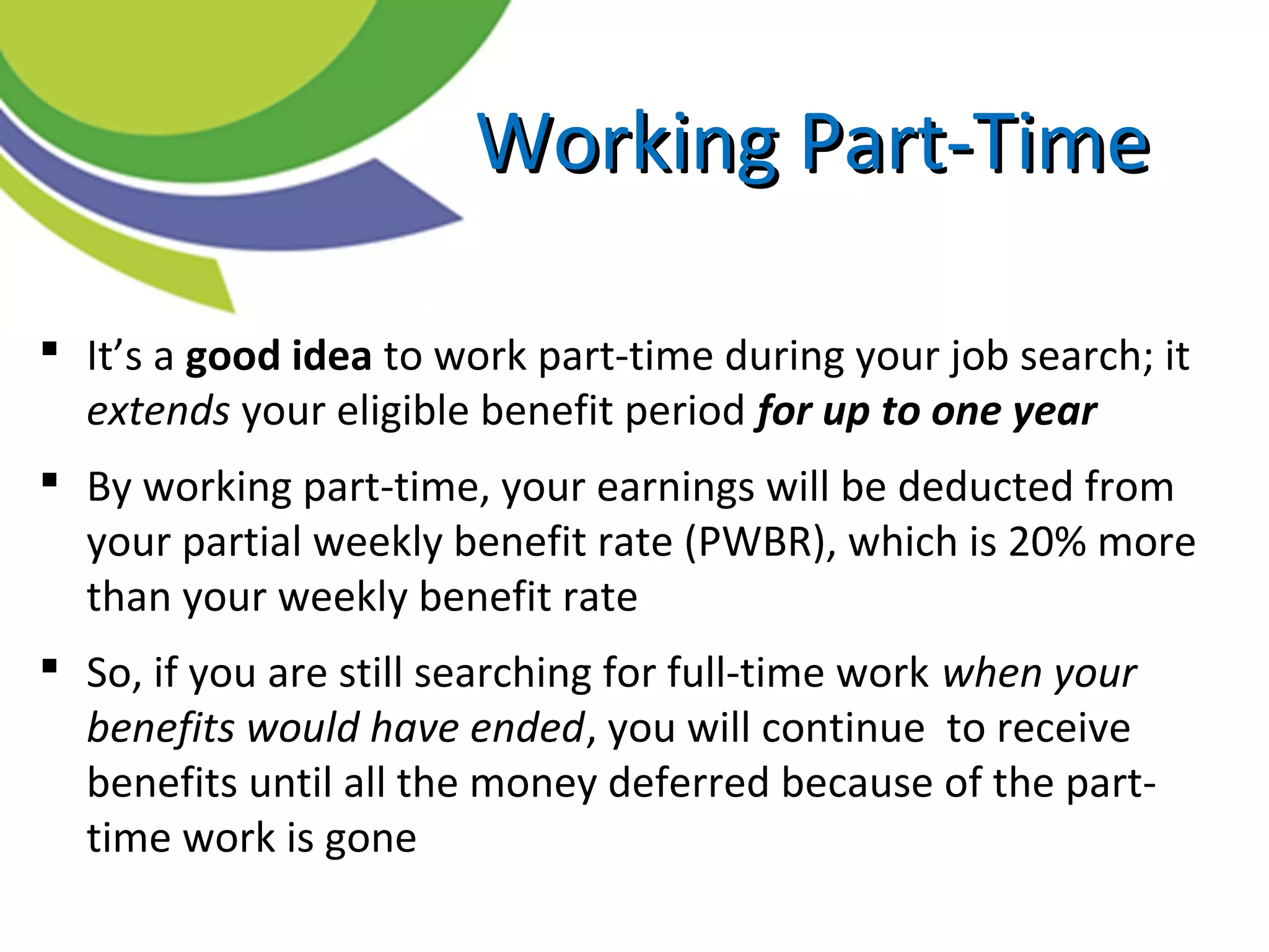  It’s a good idea to work part-time during your job search; it
extends your eligible benefit period for up to one year
 By working part-time, your earnings will be deducted from
your partial weekly benefit rate (PWBR), which is 20% more
than your weekly benefit rate
 So, if you are still searching for full-time work when your
benefits would have ended, you will continue to receive
benefits until all the money deferred because of the part-
time work is gone
Working Part-TimeWorking Part-Time
 