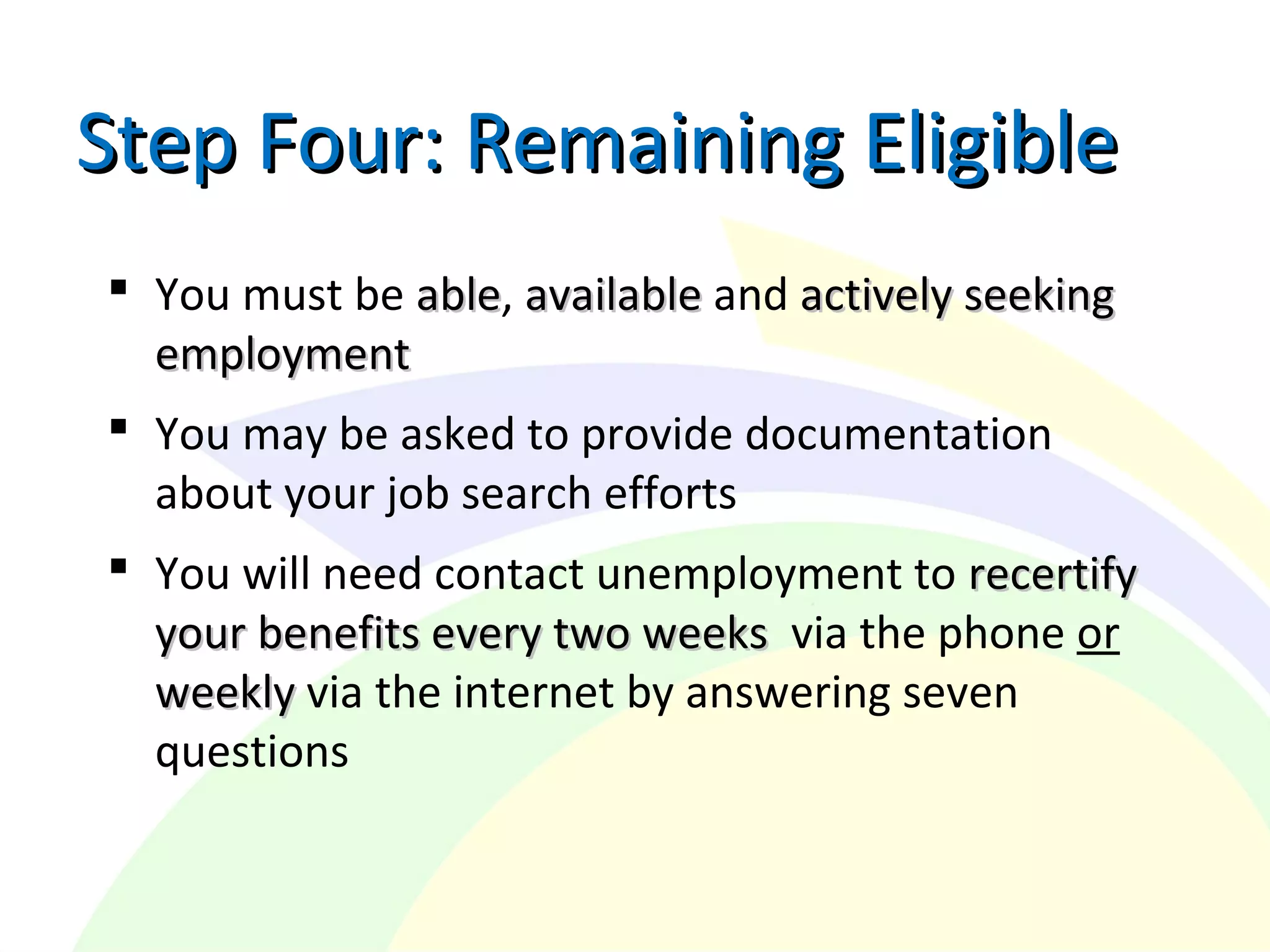  You must be ableable, availableavailable and actively seekingactively seeking
employmentemployment
 You may be asked to provide documentation
about your job search efforts
 You will need contact unemployment to recertifyrecertify
your benefits every two weeksyour benefits every two weeks via the phone or
weeklyweekly via the internet by answering seven
questions
Step Four: Remaining EligibleStep Four: Remaining Eligible
 