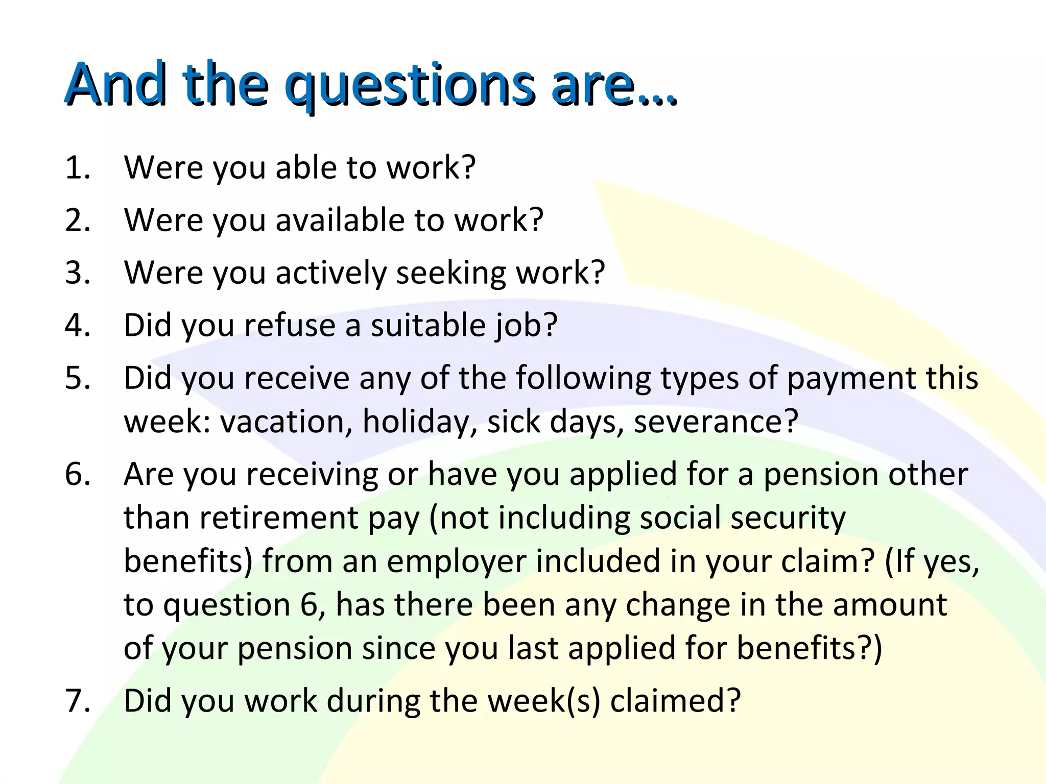 And the questions are…And the questions are…
1. Were you able to work?
2. Were you available to work?
3. Were you actively seeking work?
4. Did you refuse a suitable job?
5. Did you receive any of the following types of payment this
week: vacation, holiday, sick days, severance?
6. Are you receiving or have you applied for a pension other
than retirement pay (not including social security
benefits) from an employer included in your claim? (If yes,
to question 6, has there been any change in the amount
of your pension since you last applied for benefits?)
7. Did you work during the week(s) claimed?
 