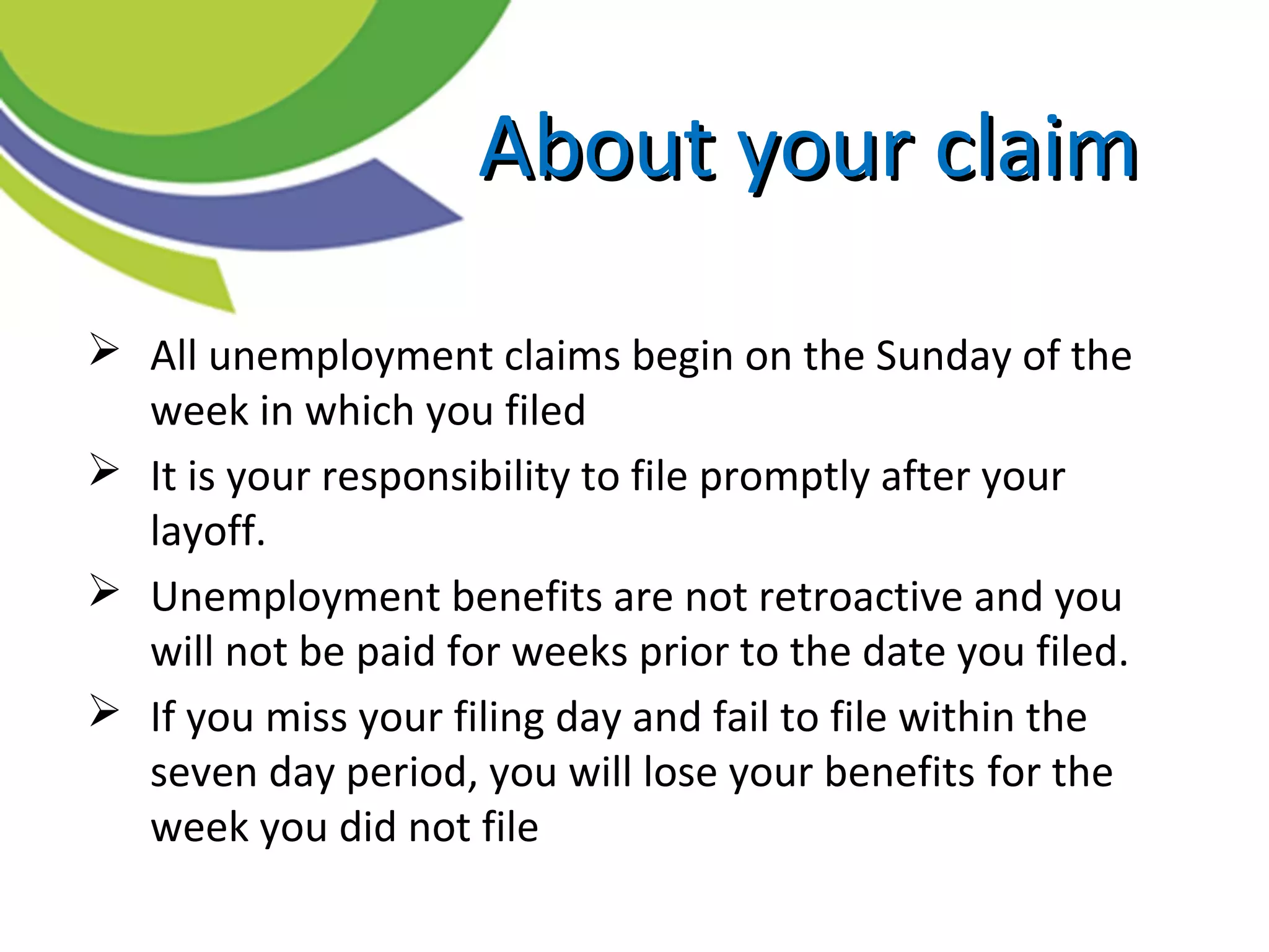  All unemployment claims begin on the Sunday of the
week in which you filed
 It is your responsibility to file promptly after your
layoff.
 Unemployment benefits are not retroactive and you
will not be paid for weeks prior to the date you filed.
 If you miss your filing day and fail to file within the
seven day period, you will lose your benefits for the
week you did not file
About your claimAbout your claim
 