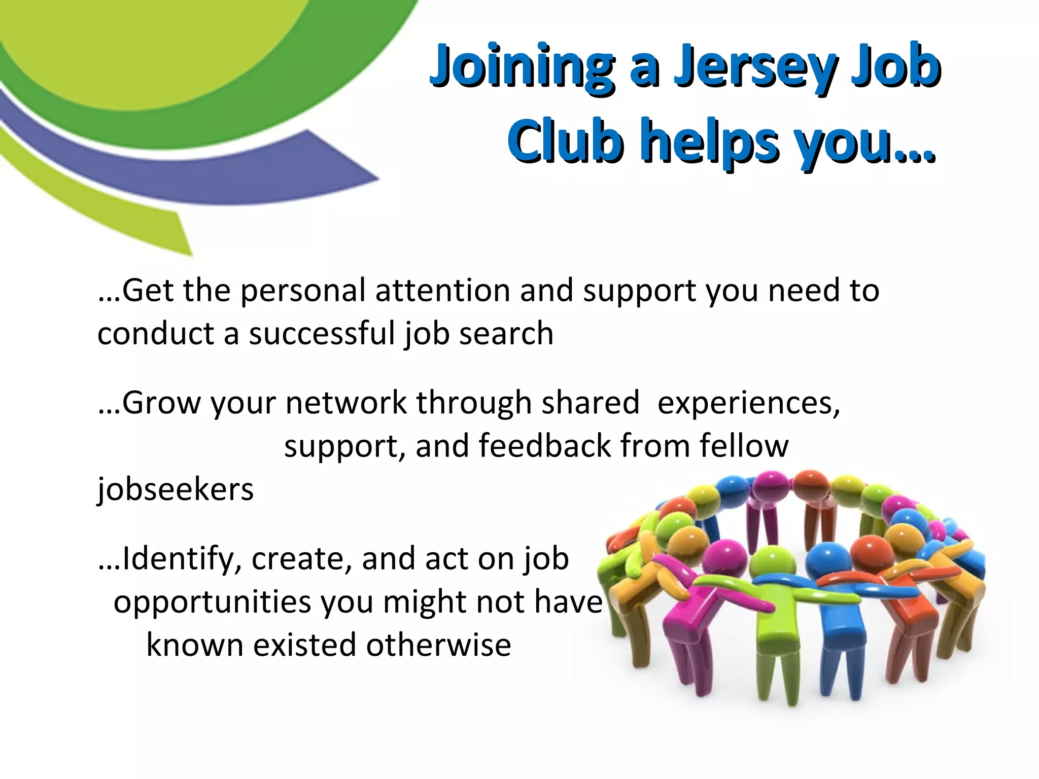 Joining a Jersey JobJoining a Jersey Job
Club helps you…Club helps you…
…Get the personal attention and support you need to
conduct a successful job search
…Grow your network through shared experiences,
support, and feedback from fellow
jobseekers
…Identify, create, and act on job
opportunities you might not have
known existed otherwise
 