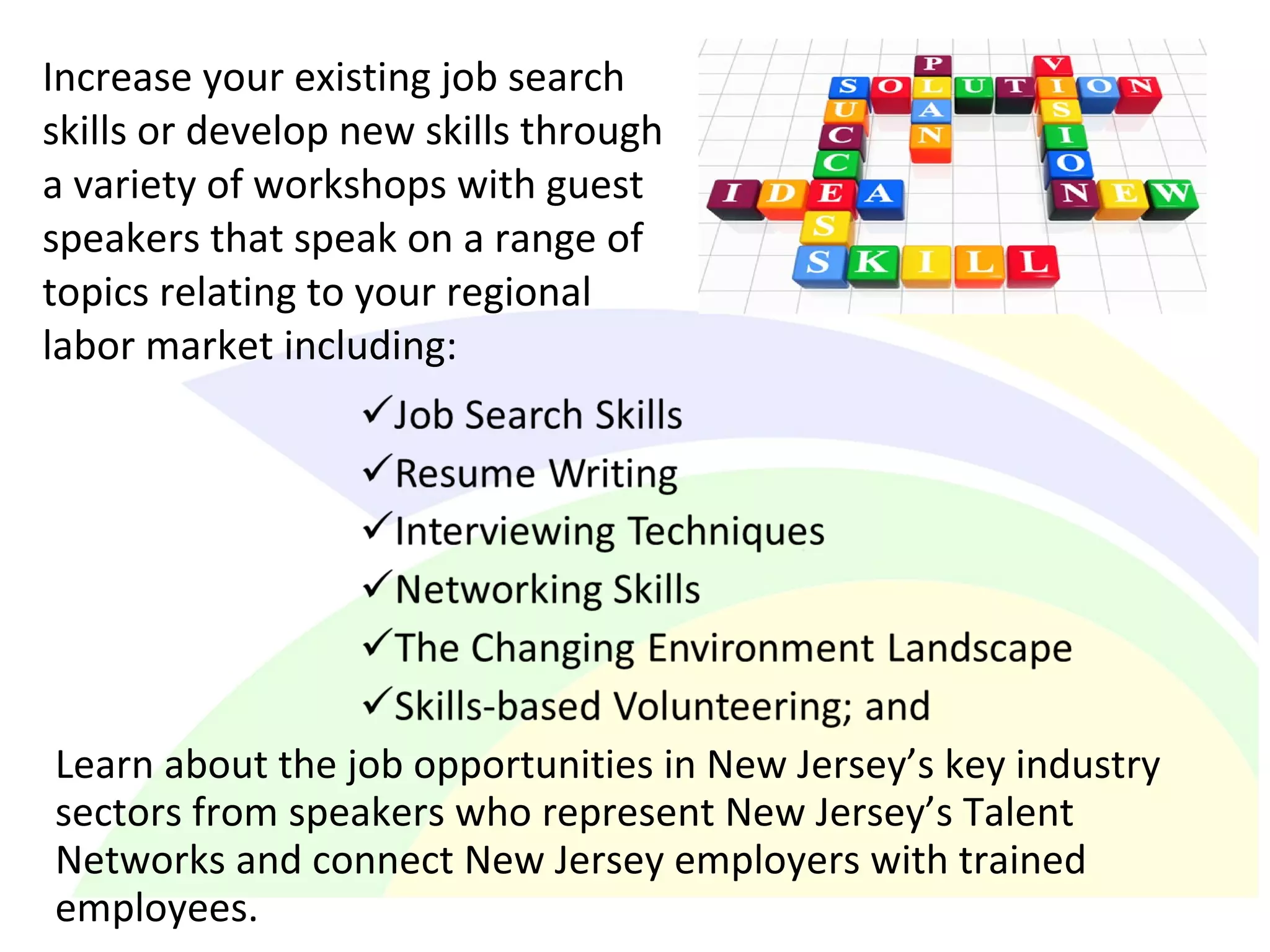 Increase your existing job search
skills or develop new skills through
a variety of workshops with guest
speakers that speak on a range of
topics relating to your regional
labor market including:
Learn about the job opportunities in New Jersey’s key industry
sectors from speakers who represent New Jersey’s Talent
Networks and connect New Jersey employers with trained
employees.
 