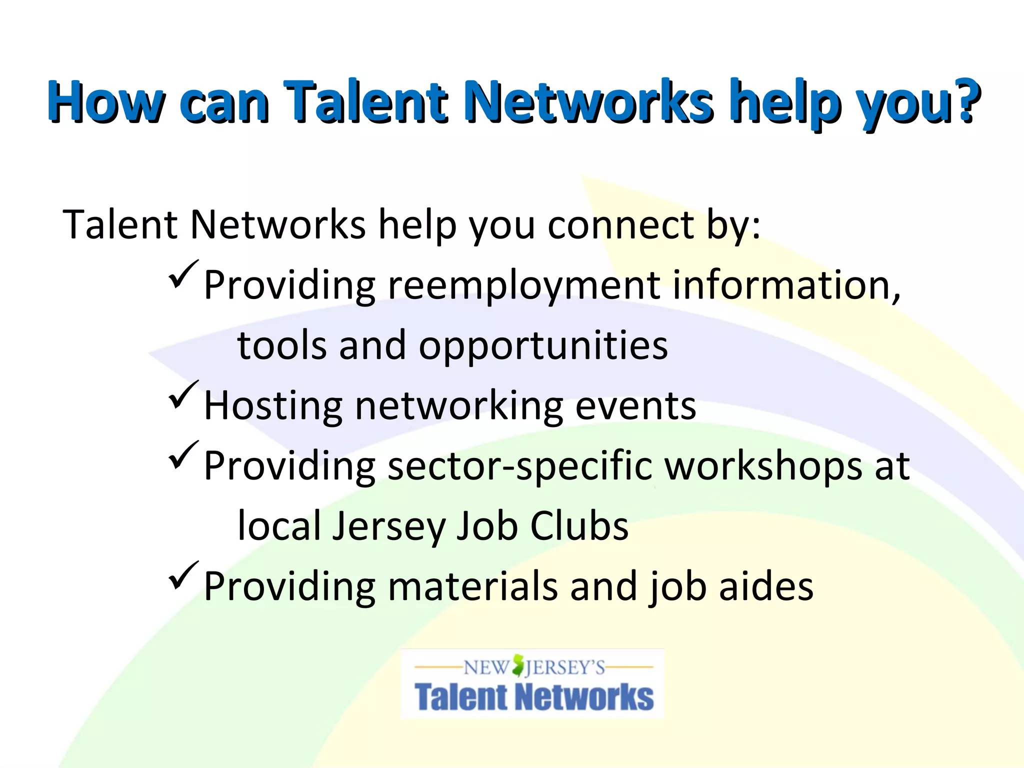 How can Talent Networks help you?How can Talent Networks help you?
Talent Networks help you connect by:
Providing reemployment information,
tools and opportunities
Hosting networking events
Providing sector-specific workshops at
local Jersey Job Clubs
Providing materials and job aides
 
