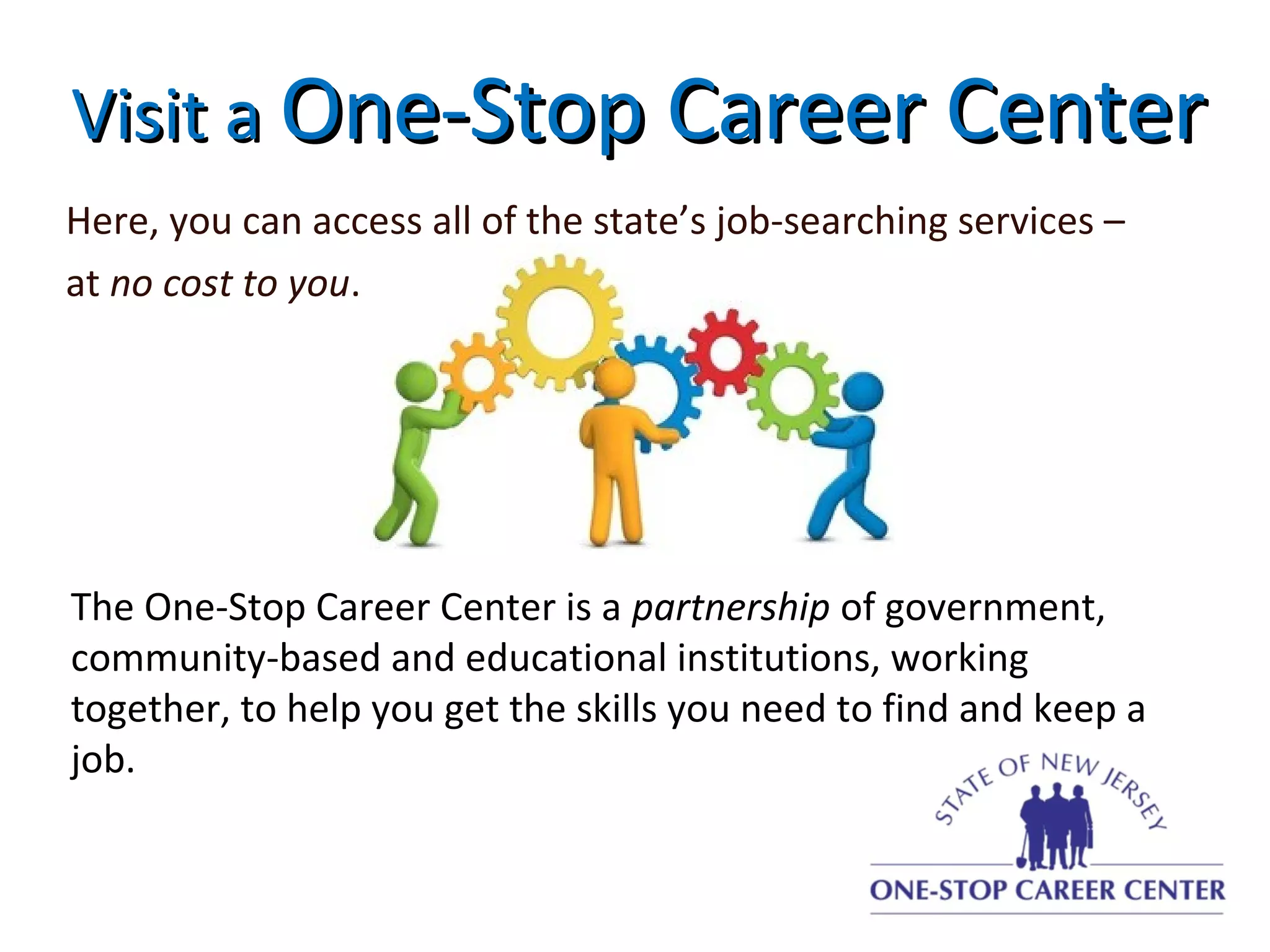 Visit aVisit a One-Stop Career CenterOne-Stop Career Center
Here, you can access all of the state’s job-searching services –
at no cost to you.
The One-Stop Career Center is a partnership of government,
community-based and educational institutions, working
together, to help you get the skills you need to find and keep a
job.
 