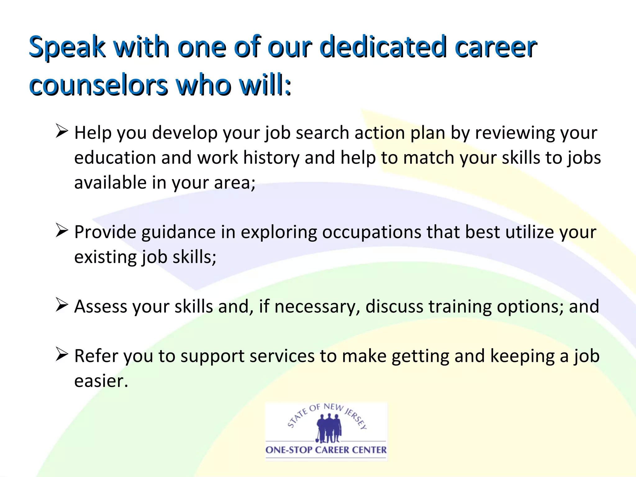  Help you develop your job search action plan by reviewing your
education and work history and help to match your skills to jobs
available in your area;
 Provide guidance in exploring occupations that best utilize your
existing job skills;
 Assess your skills and, if necessary, discuss training options; and
 Refer you to support services to make getting and keeping a job
easier.
Speak with one of our dedicated careerSpeak with one of our dedicated career
counselors who will:counselors who will:
 