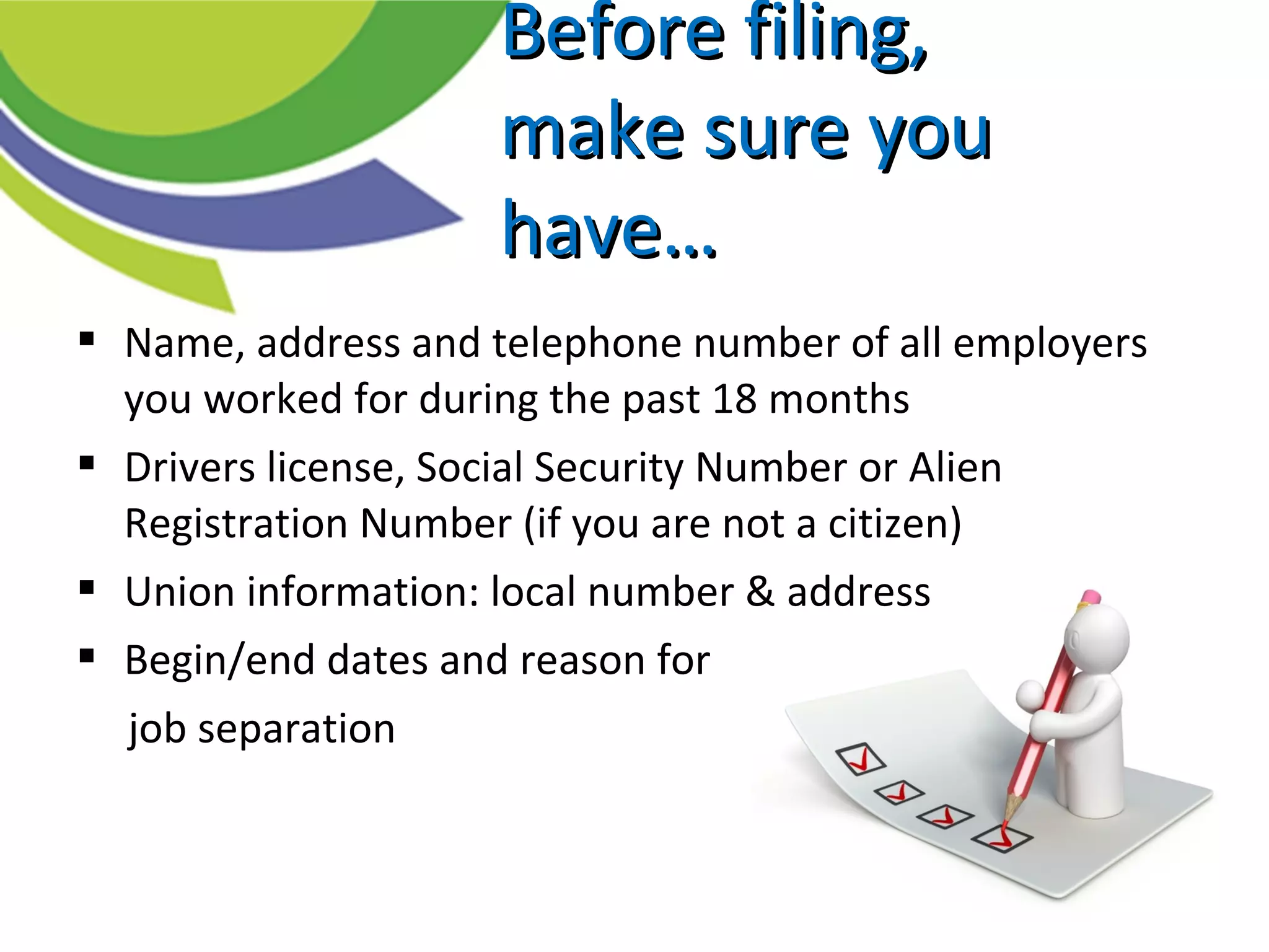 Before filing,Before filing,
make sure youmake sure you
have…have…
 Name, address and telephone number of all employers
you worked for during the past 18 months
 Drivers license, Social Security Number or Alien
Registration Number (if you are not a citizen)
 Union information: local number & address
 Begin/end dates and reason for
job separation
 