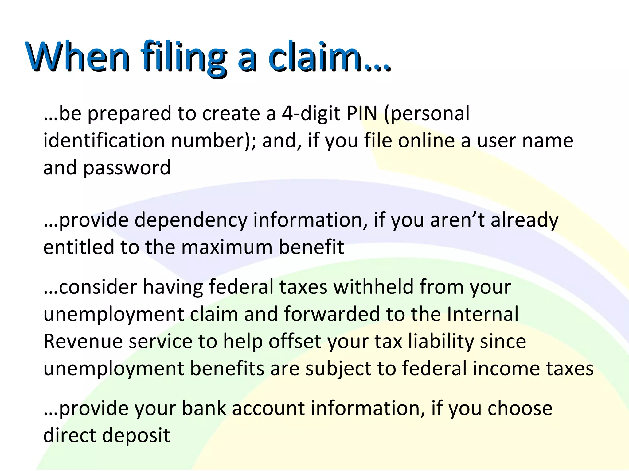 When filing a claim…When filing a claim…
…be prepared to create a 4-digit PIN (personal
identification number); and, if you file online a user name
and password
…provide dependency information, if you aren’t already
entitled to the maximum benefit
…consider having federal taxes withheld from your
unemployment claim and forwarded to the Internal
Revenue service to help offset your tax liability since
unemployment benefits are subject to federal income taxes
…provide your bank account information, if you choose
direct deposit
 