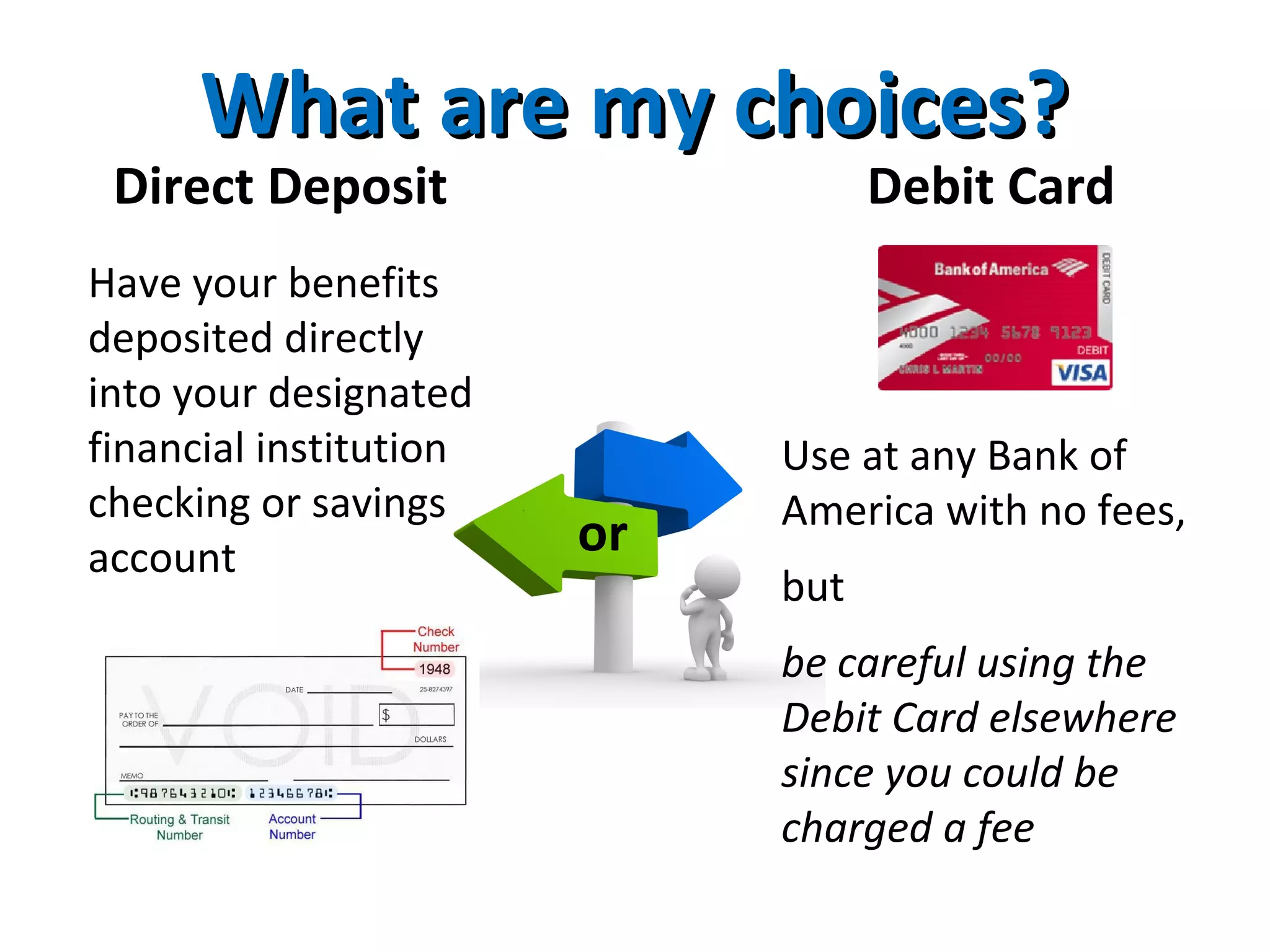 What are my choices?What are my choices?
Direct Deposit Debit Card
Have your benefits
deposited directly
into your designated
financial institution
checking or savings
account
Use at any Bank of
America with no fees,
but
be careful using the
Debit Card elsewhere
since you could be
charged a fee
or
 