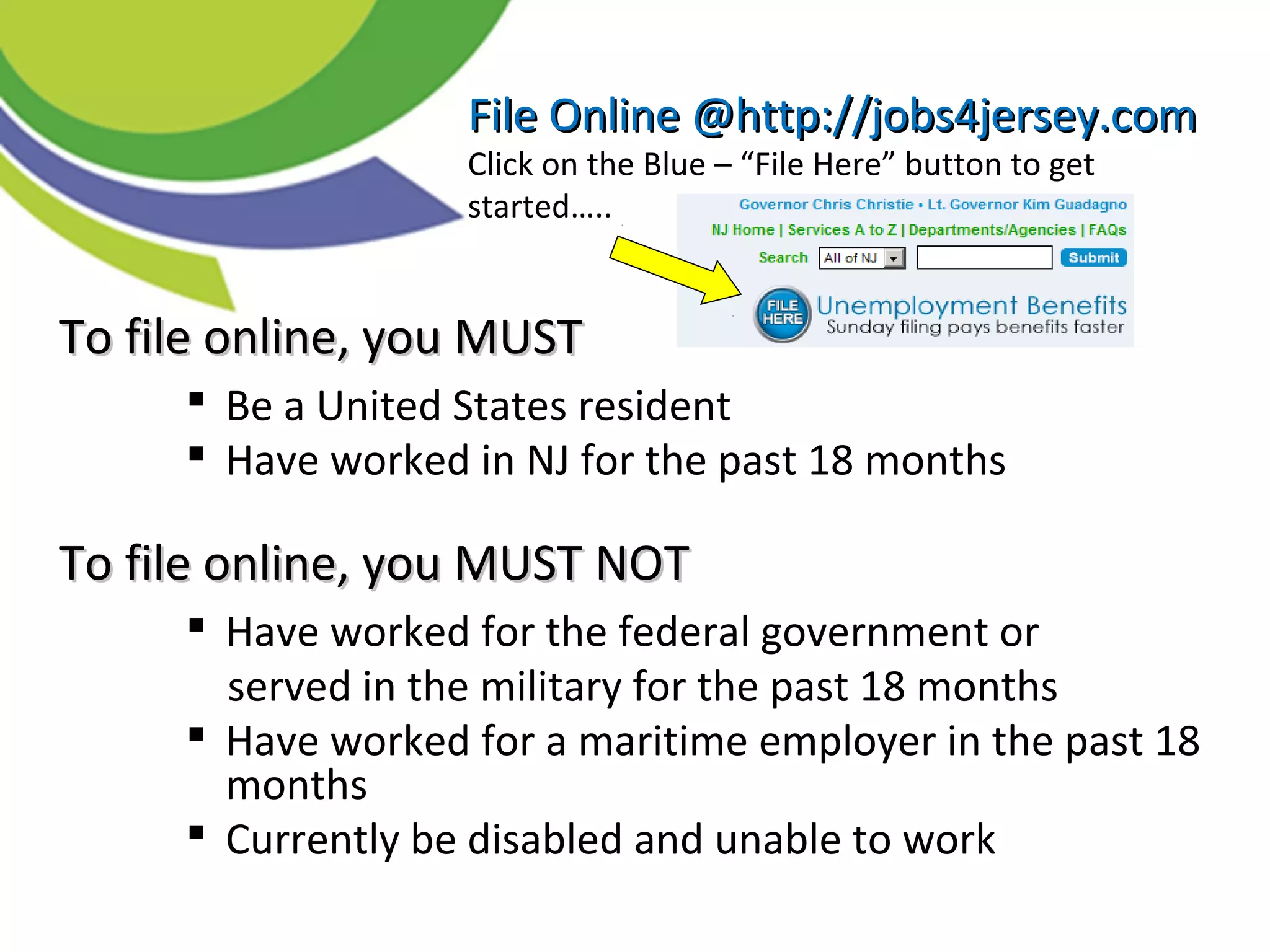 TTo file online, you MUSTo file online, you MUST
 Be a United States resident
 Have worked in NJ for the past 18 months
To file online, you MUST NOTTo file online, you MUST NOT
 Have worked for the federal government or
served in the military for the past 18 months
 Have worked for a maritime employer in the past 18
months
 Currently be disabled and unable to work
File Online @http://jobs4jersey.comFile Online @http://jobs4jersey.com
Click on the Blue – “File Here” button to get
started…..
 