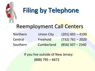 Filing by TelephoneFiling by Telephone
Reemployment Call CentersReemployment Call Centers
Northern Union City (201) 601 – 4100
Central Freehold (732) 761 – 2020
Southern Cumberland (856) 507 – 2340
If you live outside of New Jersey:
(888) 795 – 6672
 