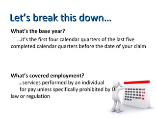 Let’s break this down…Let’s break this down…
What’s the base year?
…it’s the first four calendar quarters of the last five
completed calendar quarters before the date of your claim
What’s covered employment?
…services performed by an individual
for pay unless specifically prohibited by UI
law or regulation
 