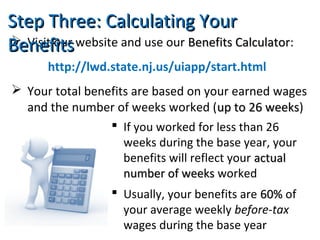  Visit our website and use our Benefits CalculatorBenefits Calculator:
http://lwd.state.nj.us/uiapp/start.html
 Your total benefits are based on your earned wages
and the number of weeks worked (up to 26 weeksup to 26 weeks)
Step Three: Calculating YourStep Three: Calculating Your
BenefitsBenefits
 If you worked for less than 26
weeks during the base year, your
benefits will reflect your actualactual
number of weeksnumber of weeks worked
 Usually, your benefits are 60%60% of
your average weekly before-tax
wages during the base year
 
