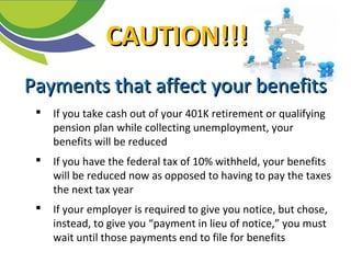 Payments that affectPayments that affect your benefitsyour benefits
 If you take cash out of your 401K retirement or qualifying
pension plan while collecting unemployment, your
benefits will be reduced
 If you have the federal tax of 10% withheld, your benefits
will be reduced now as opposed to having to pay the taxes
the next tax year
 If your employer is required to give you notice, but chose,
instead, to give you “payment in lieu of notice,” you must
wait until those payments end to file for benefits
CAUTION!!!CAUTION!!!
 