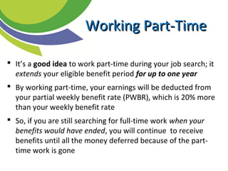  It’s a good idea to work part-time during your job search; it
extends your eligible benefit period for up to one year
 By working part-time, your earnings will be deducted from
your partial weekly benefit rate (PWBR), which is 20% more
than your weekly benefit rate
 So, if you are still searching for full-time work when your
benefits would have ended, you will continue to receive
benefits until all the money deferred because of the part-
time work is gone
Working Part-TimeWorking Part-Time
 