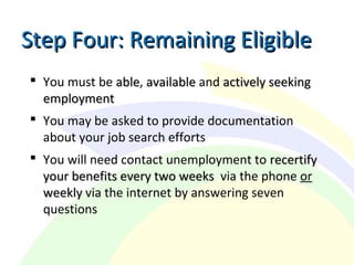  You must be ableable, availableavailable and actively seekingactively seeking
employmentemployment
 You may be asked to provide documentation
about your job search efforts
 You will need contact unemployment to recertifyrecertify
your benefits every two weeksyour benefits every two weeks via the phone or
weeklyweekly via the internet by answering seven
questions
Step Four: Remaining EligibleStep Four: Remaining Eligible
 
