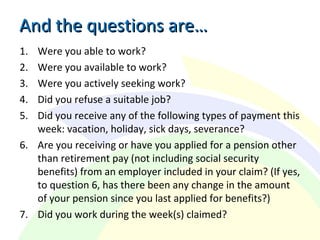 And the questions are…And the questions are…
1. Were you able to work?
2. Were you available to work?
3. Were you actively seeking work?
4. Did you refuse a suitable job?
5. Did you receive any of the following types of payment this
week: vacation, holiday, sick days, severance?
6. Are you receiving or have you applied for a pension other
than retirement pay (not including social security
benefits) from an employer included in your claim? (If yes,
to question 6, has there been any change in the amount
of your pension since you last applied for benefits?)
7. Did you work during the week(s) claimed?
 