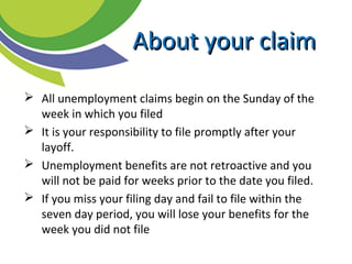  All unemployment claims begin on the Sunday of the
week in which you filed
 It is your responsibility to file promptly after your
layoff.
 Unemployment benefits are not retroactive and you
will not be paid for weeks prior to the date you filed.
 If you miss your filing day and fail to file within the
seven day period, you will lose your benefits for the
week you did not file
About your claimAbout your claim
 