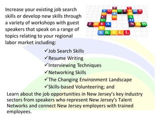 Increase your existing job search
skills or develop new skills through
a variety of workshops with guest
speakers that speak on a range of
topics relating to your regional
labor market including:
Learn about the job opportunities in New Jersey’s key industry
sectors from speakers who represent New Jersey’s Talent
Networks and connect New Jersey employers with trained
employees.
 