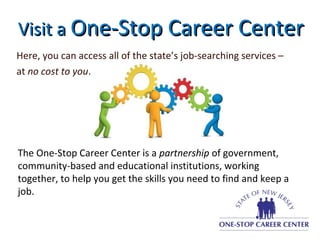 Visit aVisit a One-Stop Career CenterOne-Stop Career Center
Here, you can access all of the state’s job-searching services –
at no cost to you.
The One-Stop Career Center is a partnership of government,
community-based and educational institutions, working
together, to help you get the skills you need to find and keep a
job.
 